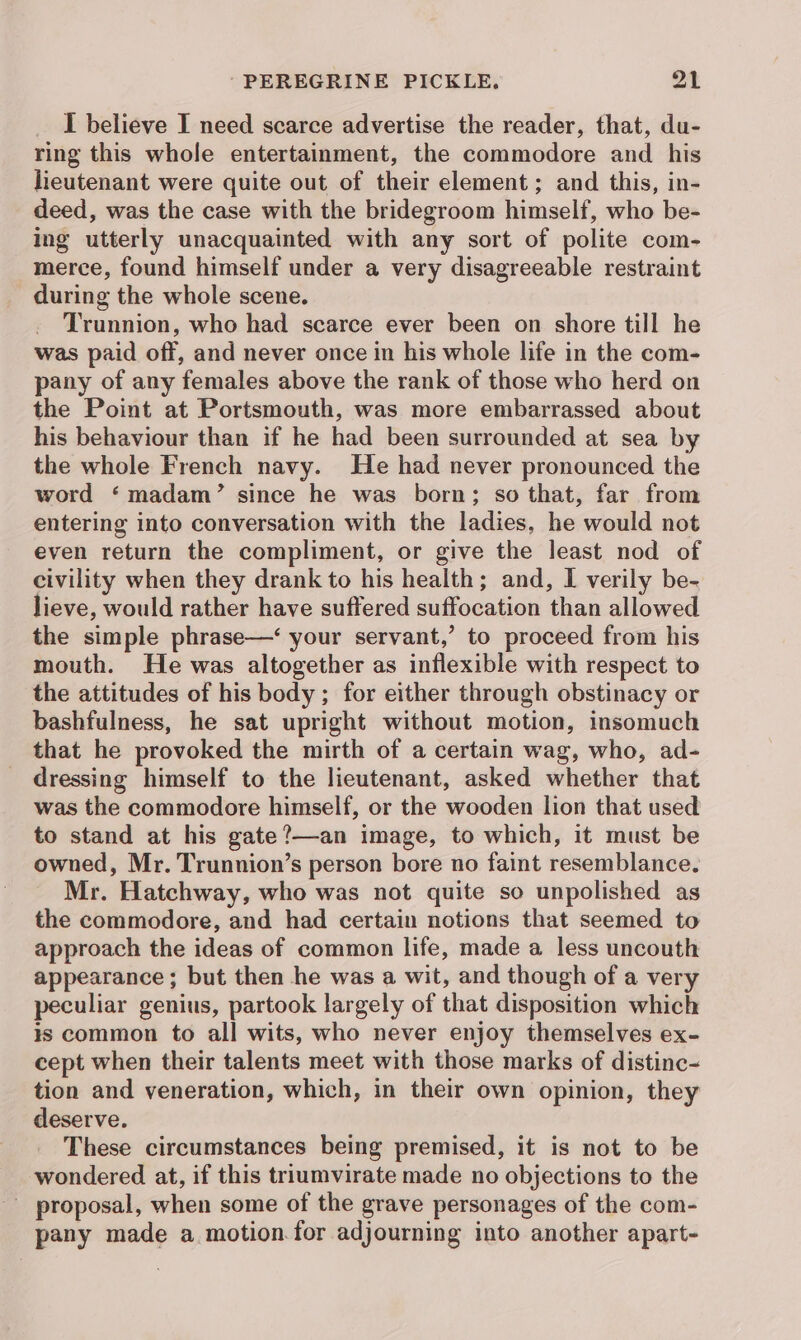 I believe I need scarce advertise the reader, that, du- ring this whole entertainment, the commodore and _ his lieutenant were quite out of their element; and this, in- deed, was the case with the bridegroom himself, who be- ing utterly unacquainted with any sort of polite com- merce, found himself under a very disagreeable restraint during the whole scene. Trunnion, who had scarce ever been on shore till he was paid off, and never once in his whole life in the com- pany of any females above the rank of those who herd on the Point at Portsmouth, was more embarrassed about his behaviour than if he had been surrounded at sea by the whole French navy. He had never pronounced the word ‘madam’ since he was born; so that, far from entering into conversation with the ladies, he would not even return the compliment, or give the least nod of civility when they drank to his health; and, I verily be- lieve, would rather have suffered suffocation than allowed the simple phrase—‘ your servant,’ to proceed from his mouth. He was altogether as inflexible with respect to the attitudes of his body ; for either through obstinacy or bashfulness, he sat upright without motion, insomuch that he provoked the mirth of a certain wag, who, ad- dressing himself to the lieutenant, asked whether that was the commodore himself, or the wooden lion that used to stand at his gate?—an image, to which, it must be owned, Mr. Trunnion’s person bore no faint resemblance. Mr. Hatchway, who was not quite so unpolished as the commodore, and had certain notions that seemed to approach the ideas of common life, made a less uncouth appearance ; but then he was a wit, and though of a very peculiar genius, partook largely of that disposition which is common to all wits, who never enjoy themselves ex- cept when their talents meet with those marks of distinc- tion and veneration, which, in their own opinion, they deserve. These circumstances being premised, it is not to be wondered at, if this triumvirate made no objections to the _ proposal, when some of the grave personages of the com- pany made a motion for adjourning into another apart-