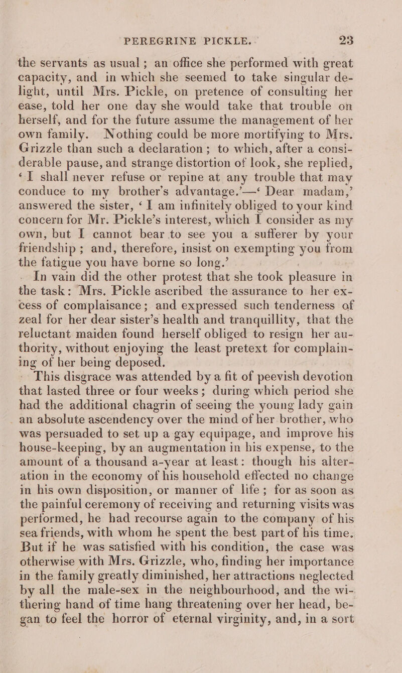 the servants as usual; an office she performed with great capacity, and in which she seemed to take singular de- light, until Mrs. Pickle, on pretence of consulting her ease, told her one day she would take that trouble on herself, and for the future assume the management of her own family. Nothing could be more mortifying to Mrs. Grizzle than such a declaration; to which, after a consi- derable pause, and strange distortion of look, she replied, ‘I shall never refuse or repine at any trouble that may conduce to my brother’s advantage.’—‘ Dear madam,’ answered the sister, ‘ I am infinitely obliged to your kind concern for Mr. Pickle’s interest, which I consider as my own, but I cannot bear to see you a sufferer by your friendship ; and, therefore, insist on exempting Si ne the fatigue you have borne so long.’ In vain did the other protest that she took sleawivre in the task: Mrs. Pickle ascribed the assurance to her ex- cess of complaisance; and expressed such tenderness of zeal for her dear sister’s health and tranquillity, that the reluctant maiden found herself obliged to resign her au- thority, without enjoying the least pretext for complain- ing of her being deposed. This disgrace was attended by a fit of peevish devotion that lasted three or four weeks; during which period she had the additional chagrin of seeing the young lady gain an absolute ascendency over the mind of her brother, who was persuaded to set up a gay equipage, and improve his house-keeping, by an augmentation in his expense, to the amount of a thousand a-year at least: though his alter- ation in the economy of his household effected no change in his own disposition, or manner of life; for as soon as the painful ceremony of receiving and returning visits was performed, he had recourse again to the company of his sea friends, with whom he spent the best part of his time. But if he was satisfied with his condition, the case was otherwise with Mrs. Grizzle, who, finding her importance in the family greatly diminished, bien attractions neglected by all the male-sex in the neighbourhood, and the wi- thering hand of time hang threatening over her head, be- gan to feel the horror of eternal virginity, and, in a sort