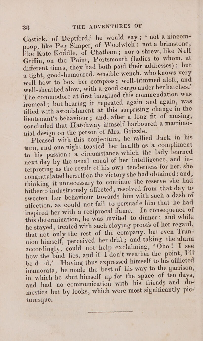 Castick, of Deptford,’ he would say; ‘ not a nincom- poop, like Peg Simper, of W oolwich ; not a brimstone, like Kate Koddle, of Chatham; nor a shrew, like Nell Griffin, on the Point, Portsmouth (ladies to whom, at different times, they had both paid their addresses) ; but a tight, good-humoured, sensible wench, who knows very well how to box her compass ; well-trimmed aloft, and well-sheathed alow, with a good cargo under her hatches.’ The commodore at first imagined this commendation was ironical ; but hearing it repeated again and again, was filled with astonishment at this surprising change in the lieutenant’s behaviour ; and, after a long fit of musing, concluded that Hatchway himself harboured a matrimo- nial design on the person of Mrs. Grizzle. Pleased with this conjecture, he rallied Jack in his turn, and one night toasted her health as a compliment to his passion; a circumstance which the lady learned next day by the usual canal of her intelligence, and in- terpreting as the result of his own tenderness for her, she congratulated herself on the victory she had obtained; and, thinking it unnecessary to continue the reserve she had hitherto industriously affected, resolved from that day to sweeten her behaviour towards him with such a dash of affection, as could not fail to persuade him that he had inspired her with a reciprocal flame. In consequence of this determination, he was invited to dinner ; and while he stayed, treated with such cloying proofs of her regard, that not only the rest of the company, but even Trun- nion himself, perceived her drift ; and taking the alarm accordingly, could not help exclaiming, ‘Oho! [ see how the land lies, and if I don’t weather the point, Vit be d—d.’ Having thus expressed himself to his afilicted inamorata, he made the best of his way to the garrison, in which he shut himself up for the space of ten days, and had no communication with his friends and do- mestics but by looks, which were most significantly pic- turesque.