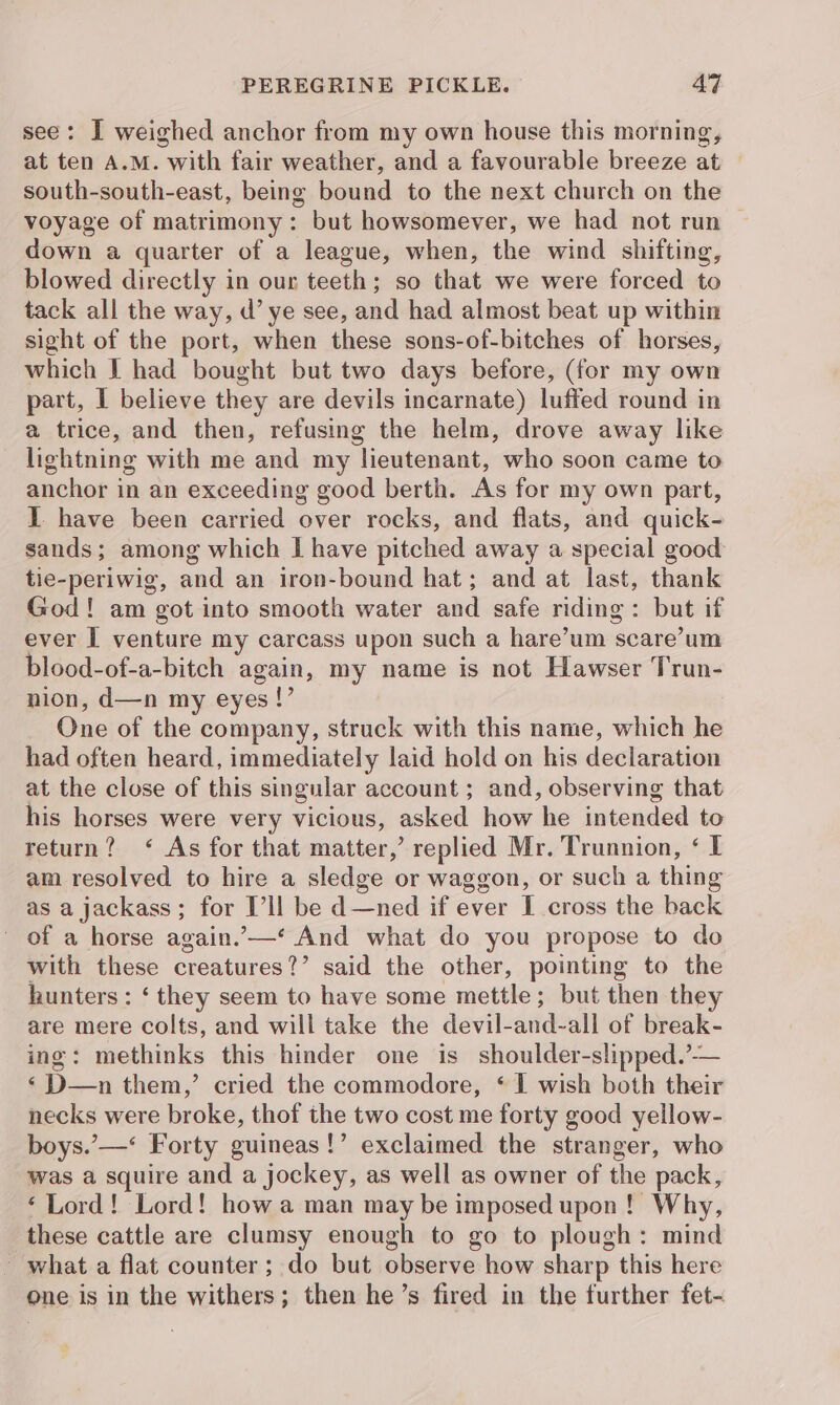 see: I weighed anchor from my own house this morning, at ten A.M. with fair weather, and a favourable breeze at south-south-east, being bound to the next church on the voyage of matrimony: but howsomever, we had not run down a quarter of a league, when, the wind shifting, blowed directly in our teeth; so that we were forced to tack all the way, d’ ye see, and had almost beat up within sight of the port, when these sons-of-bitches of horses, which I had bought but two days before, (for my own part, I believe they are devils incarnate) luffed round in a trice, and then, refusing the helm, drove away like lightning with me and my lieutenant, who soon came to anchor in an exceeding good berth. As for my own part, I have been carried over rocks, and flats, and quick- sands; among which I have pitched away a special good tie-periwig, and an iron-bound hat; and at last, thank God! am got into smooth water and safe riding: but if ever I venture my carcass upon such a hare’um scare’um blood-of-a-bitch again, my name is not Hawser Trun- nion, d—n my eyes !’ One of the company, struck with this name, which he had often heard, immediately laid hold on his declaration at the close of this singular account ; and, observing that his horses were very vicious, asked how he intended to return? ‘ As for that matter,’ replied Mr. Trunnion, ‘ I am resolved to hire a sledge or waggon, or such a thing as a jackass; for I’ll be d—ned if ever I cross the back ~ of a horse again.’—*‘ And what do you propose to do with these creatures?’ said the other, pointing to the hunters : ‘ they seem to have some mettle; but then they are mere colts, and will take the devil-and-all of break- ing: methinks this hinder one is shoulder-slipped.’-— ‘ D—n them,’ cried the commodore, ‘ I wish both their necks were broke, thof the two cost me forty good yellow- boys.’—* Forty guineas!’ exclaimed the stranger, who was a squire and a jockey, as well as owner of the pack, ‘Lord! Lord! how a man may be imposed upon! Why, these cattle are clumsy enough to go to plough: mind - what a flat counter; do but observe how sharp this here one is in the withers; then he’s fired in the further fet-