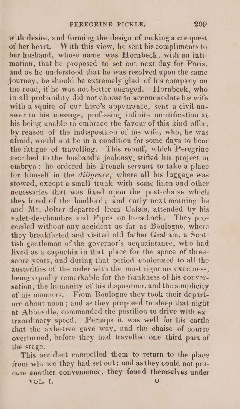 with desire, and forming the design of making a conquest of her heart. With this view, he sent his compliments to her husband, whose name was Hornbeck, with an inti- mation, that he proposed to set out next day for Paris, and as he understood that he was resolved upon the same journey, he should be extremely glad of his company on the road, if he was not better engaged. Hornbeck, who in all probability did not choose to accommodate his wife with a squire of our hero’s appearance, sent a civil an- swer to his message, professing infinite mortification at his being unable to embrace the favour of this kind offer, by reason of the indisposition of his wife, who, he was afraid, would not be in a condition for some days to bear the fatigue of travelling. This rebuff, which Peregrine ascribed to the husband’s jealousy, stifled his project in embryo: he ordered his French servant to take a place for himself in the diligence, where all his luggage was stowed, except a small trunk with some linen and other necessaries that was fixed upon the post-chaise which they hired of the landlord; and early next morning he and Mr. Jolter departed from Calais, attended by his valet-de-chambre and Pipes on horseback. They pro- ceeded without any accident as far as Boulogne, where they breakfasted and visited old father Graham, a Scot- tish gentleman of the governor’s acquaintance, who had lived as a capuchin in that place for the space of three- score years, and during that period conformed to all the austerities of the order with the most rigorous exactness, being equally remarkable for the frankness of his conver- sation, the humanity of his disposition, and the simplicity of his manners. From Boulogne they took their depart- ure about noon; and as they proposed to sleep that night at Abbeville, commanded the postilion to drive with ex- traordinary speed. Perhaps it was well for his cattle that the axle-tree gave way, and the chaise of course overturned, before they had travelled one third part of the stage. This accident compelled them to return to the place from whence they had set out ; and as they could not pro- cure another convenience, they found themselves under VOL. I. O