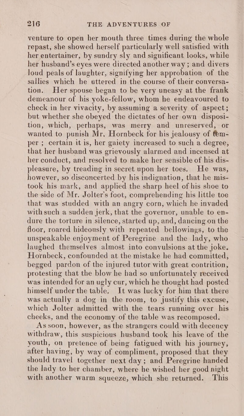 venture to open her mouth three times during the whole repast, she showed herself particularly well satisfied with her entertainer, by sundry sly and significant. looks, while her husband’s eyes were directed another way ; and divers loud peals of laughter, signifying her approbation of the sallies which he uttered in the course of their conversa- tion. Her spouse began to be very uneasy at the frank demeanour of his yoke-fellow, whom he endeavoured to check in her vivacity, by assuming a severity of aspect; but whether she obeyed the dictates of her own disposi- tion, which, perhaps, was merry and unreserved, or wanted to punish Mr. Hornbeck for his jealousy of fem- per ; certain it is, her gaiety increased to such a degree, that her husband was grievously alarmed and incensed at her conduct, and resolved to make her sensible of his dis- pleasure, by treading in secret upon her toes. He was, however, so disconcerted by his indignation, that he mis- took his mark, and applied the sharp heel of his shoe to the side of Mr. Jolter’s feot, comprehending his little toe that was studded with an angry corn, which he invaded with such a sudden Jerk, that the governor, unable to en- dure the torture in silence, started up, and, dancing on the floor, roared hideously with repeated bellowings, to the unspeakable enjoyment of Peregrine and the lady, who laughed themselves almost into convulsions at the joke. Hornbeck, confounded at the mistake he had committed, begged pardon of the injured tutor with great contrition, protesting that the blow he had so unfortunately received was intended for an ugly cur, which he thought had posted himself under the table. It was lucky for him that there was actually a dog in the room, to justify this excuse, which Jolter admitted with the tears running over his cheeks, and the economy of the table was recomposed. As soon, however, as the strangers could with decency withdraw, this suspicious husband took his leave of the youth, on pretence of being fatigued with his journey, after having, by way of compliment, proposed that they should travel together next day; and Peregrine handed the lady to her chamber, where he wished her good night with another warm squeeze, which she returned. This