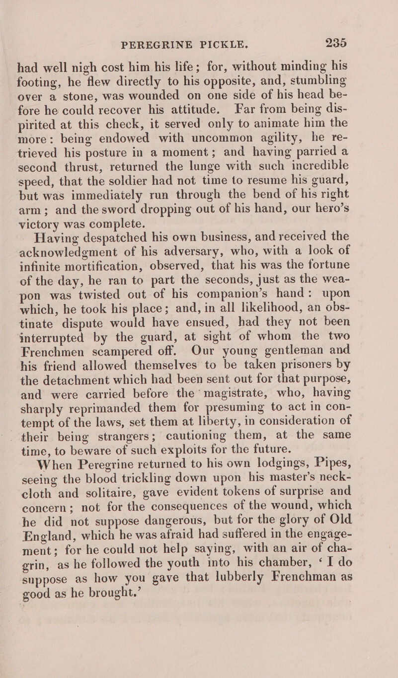 had well nigh cost him his life; for, without minding his footing, he flew directly to his opposite, and, stumbling over a stone, was wounded on one side of his head be- fore he could recover his attitude. Far from being dis- pirited at this check, it served only to animate him the more: being endowed with uncommon agility, he re- trieved his posture in a moment; and having parried a second thrust, returned the lunge with such incredible speed, that the soldier had not time to resume his guard, but was immediately run through the bend of his right arm; and the sword dropping out of his hand, our hero’s victory was complete. Having despatched his own business, and received the acknowledgment of his adversary, who, with a look of infinite mortification, observed, that his was the fortune of the day, he ran to part the seconds, just as the wea- pon was twisted out of his companion’s hand: upon which, he took his place; and, in all likelihood, an obs- tinate dispute would have ensued, had they not been interrupted by the guard, at sight of whom the two Frenchmen scampered off. Our young gentleman and his friend allowed themselves to be taken prisoners by the detachment which had been sent out for that purpose, and were carried before the magistrate, who, having sharply reprimanded them for presuming to act in con- tempt of the laws, set them at liberty, in consideration of time, to beware of such exploits for the future. When Peregrine returned to his own lodgings, Pipes, seeing the blood trickling down upon his master’s neck- cloth and solitaire, gave evident tokens of surprise and concern; not for the consequences of the wound, which he did not suppose dangerous, but for the glory of Old England, which he was afraid had suffered in the engage- ment: for he could not help saying, with an air of cha- grin, as he followed the youth into his chamber, ‘ I do suppose as how you gave that lubberly Frenchman as good as he brought.’