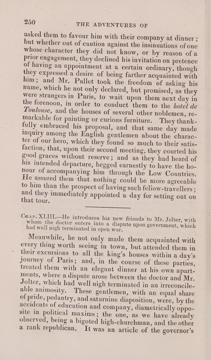 asked them to favour him with their company at dinner ; but whether out of caution against the insinuations of one whose character they did not know, or by reason of a ptior engagement, they declined his invitation on pretence of having an appointment at a certain ordinary, though they expressed a desire of being farther acquainted with him; and Mr. Pallet took the freedom of asking his name, which he not only declared, but promised, as they were strangers in Paris, to wait upon them next day in the forenoon, in order to conduct them to the hotel de Toulouse, and the houses of several other noblemen, re- markable for painting or curious furniture. They thank- fully embraced his proposal, and that same day made inquiry among the English gentlemen about the charac- ter of our hero, which they found so much to their satis- faction, that, upon their second meeting, they courted his good graces without reserve; and as they had heard of his intended departure, begged earnestly to have the ho- hour of accompanying him through the Low Countries. He assured them that nothing could be more agreeable to him than the prospect of having such feliow-travellers ; and they immediately appointed a day for setting out on that tour. | —_—__—_—_———— Cuap. XLITI.—He introduces his new friends to Mr. Jolter, with whom the doctor enters into a dispute upon government, which had well nigh terminated in open war. Meanwhile, he not only made them acquainted with every thing worth seeing in town, but attended them in their excursions to all the king’s houses within a day’s journey of Paris; and, in the course of these parties, treated them with an elegant dinner at his own apart- ments, where a dispute arose between the doctor and Mr. Jolter, which had well nigh terminated in an irreconcile- able animosity. These gentlemen, with an equal share of pride, pedantry, and saturnine disposition, were, by the accidents of education and company, diametrically oppo- site in political maxims; the one, as we have already observed, being a bigoted high-churchman, and the other a rank republican. It was an article of the governor’s