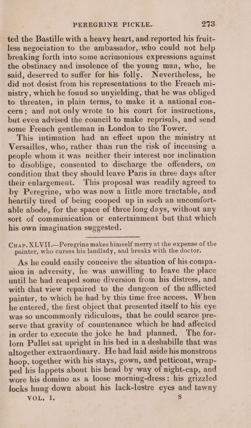 ted the Bastille with a heavy heart, and:reported his fruit- less negociation to the ambassador,.who could not help breaking forth into some acrimonious expressions against the obstinacy and insolence of the young man, who, he said, deserved to suffer for his: folly. Nevertheless, he did not desist from his representations to the French mi- nistry, which he found so unyielding, that he was obliged to threaten, in plain terms, to make it a national con- cern; and not only wrote to his court for instructions, but even advised the council to make reprisals, and send some French gentleman in London to the Tower. This intimation had an effect upon the ministry at Versailles, who, rather than run the risk of incensing a people whom it was neither their interest nor inclination to disoblige, consented to discharge the offenders, on condition that they should leave Paris in three days after their enlargement. ‘This proposal was readily agreed to by Peregrine, who was now a little more tractable, and heartily tired of being cooped up in such an uncomiort- able abode, for the space of three long days, without any sort of communication or entertainment but that which his own imagination suggested. Cuap. XLVII.—Peregrine makes himself merry at the expense of the painter, who curses his landlady, and breaks with the doctor. As he could easily conceive the situation of his compa- nion in adversity, he was unwilling to leave the place until he had reaped some diversion from his distress, and. with that view repaired to the dungeon of the afflicted painter, to which he had by this time free access. When he entered, the first object that presented itself to his eye was so uncommonly ridiculous, that he could scarce pre- serve that gravity of countenance which he had affected in order to execute the joke he had planned. The for- lorn Pallet sat upright in his bed in a deshabille that was altogether extraordinary. He had laid aside his monstrous hoop, together with his stays, gown, and petticoat, wrap- ped his lappets about his head by way of night-cap, and wore his domino as a loose morning-dress: his grizzled ‘locks hung- down about his lack-lustre eyes and tawny VOL. I. Ss