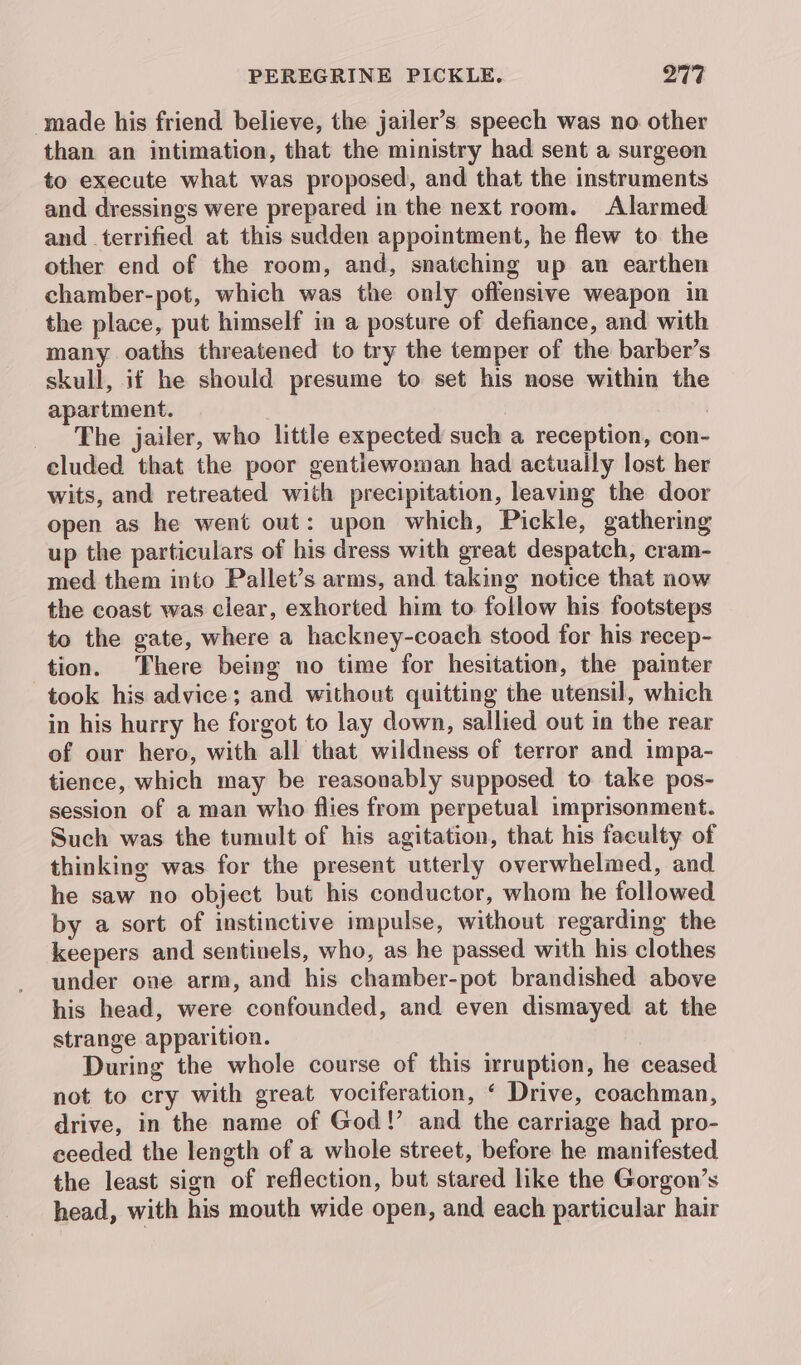 made his friend believe, the jailer’s speech was no other than an intimation, that the ministry had sent a surgeen to execute what was proposed, and that the instruments and dressings were prepared in the next room. Alarmed and terrified at this sudden appointment, he flew to the other end of the room, and, snatching up an earthen chamber-pot, which was the only offensive weapon in the place, put himself in a posture of defiance, and with many oaths threatened to try the temper of the barber’s skull, if he should presume to set his nose within the apartment. The jailer, who little expected such a reception, con- cluded that the poor gentlewoman had actually lost her wits, and retreated with precipitation, leaving the door open as he went out: upon which, Pickle, gathering up the particulars of his dress with great despatch, cram- med them into Pallet’s arms, and taking notice that now the coast was clear, exhorted him to follow his footsteps to the gate, where a hackney-coach stood for his recep- tion. There being no time for hesitation, the painter took his advice; and without quitting the utensil, which in his hurry he forgot to lay down, sallied out in the rear of our hero, with all that wildness of terror and impa- tience, which may be reasonably supposed to take pos- session of a man who flies from perpetual imprisonment. Such was the tumult of his agitation, that his faculty of thinking was for the present utterly overwhelmed, and he saw no object but his conductor, whom he followed by a sort of instinctive impulse, without regarding the keepers and sentinels, who, as he passed with his clothes under one arm, and his chamber-pot brandished above his head, were confounded, and even dismayed at the strange apparition. During the whole course of this irruption, he ceased not to cry with great vociferation, ‘ Drive, coachman, drive, in the name of God!’ and the carriage had pro- ceeded the length of a whole street, before he manifested the least sign of reflection, but stared like the Gorgon’s head, with his mouth wide open, and each particular hair