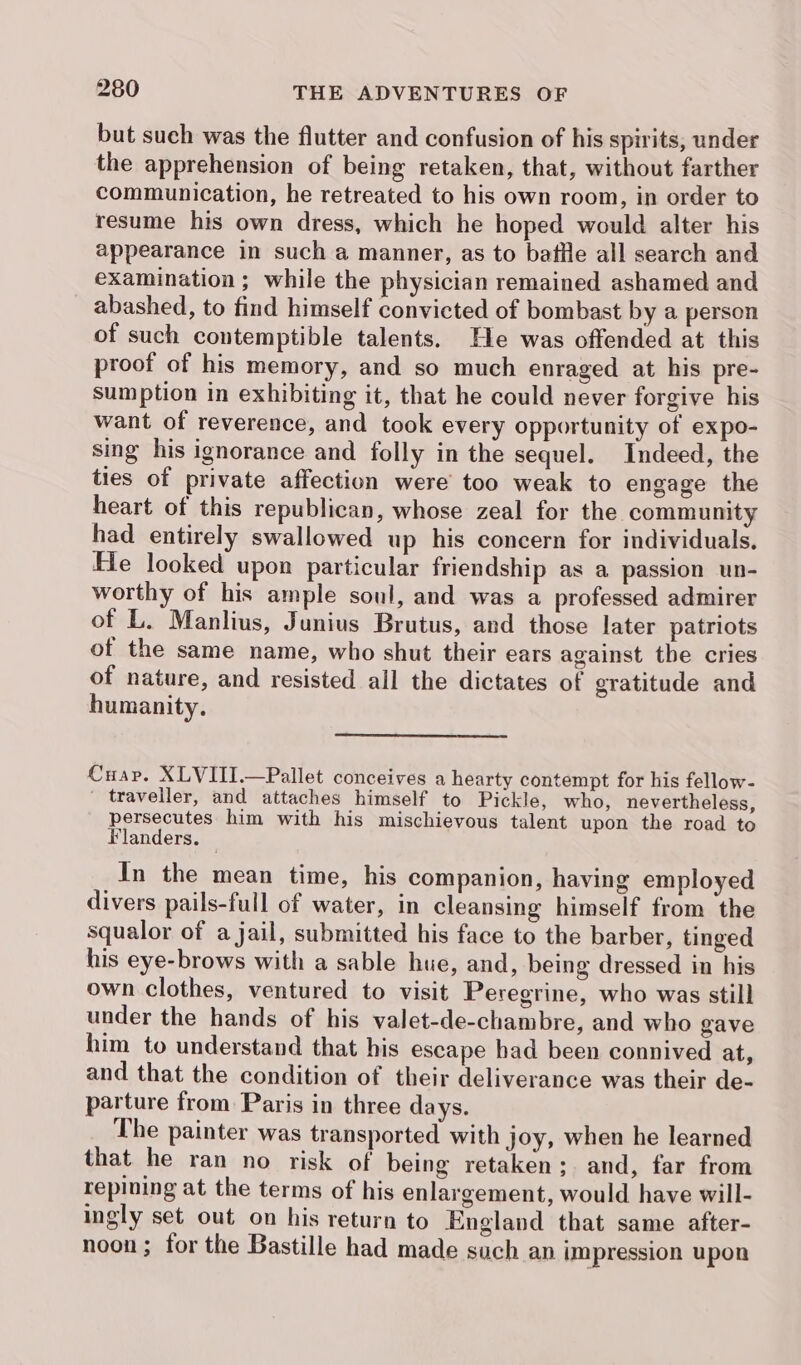 but such was the flutter and confusion of his spirits, under the apprehension of being retaken, that, without farther communication, he retreated to his own room, in order to resume his own dress, which he hoped would alter his appearance in such a manner, as to battle all search and examination; while the physician remained ashamed and abashed, to find himself convicted of bombast by a person of such contemptible talents. He was offended at this proof of his memory, and so much enraged at his pre- sumption in exhibiting it, that he could never forgive his want of reverence, and took every opportunity of expo- sing his ignorance and folly in the sequel. Indeed, the ties of private affection were’ too weak to engage the heart of this republican, whose zeal for the community had entirely swallowed up his concern for individuals. He looked upon particular friendship as a passion un- worthy of his ample soul, and was a professed admirer of L. Manlius, Junius Brutus, and those later patriots of the same name, who shut their ears against the cries of nature, and resisted all the dictates of gratitude and humanity. Cuap. XLVIII.—Pallet conceives a hearty contempt for his fellow- traveller, and attaches himself to Pickle, who, nevertheless, persecutes him with his mischievous talent upon the road to Flanders. — In the mean time, his companion, having employed divers pails-full of water, in cleansing himself from the squalor of a jail, submitted his face to the barber, tinged his eye-brows with a sable hue, and, being dressed in his own clothes, ventured to visit Peregrine, who was still under the hands of his valet-de-chambre, and who gave him to understand that his escape had been connived at, and that the condition of their deliverance was their de- parture from Paris in three days. The painter was transported with joy, when he learned that he ran no risk of being retaken; and, far from repining at the terms of his enlargement, would have will- ingly set out on his return to England that same after- noon; for the Bastille had made such an impression upon