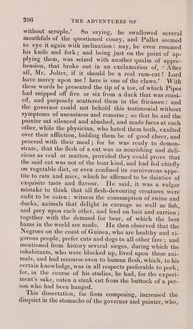 without scruple.’ So saying, he swallowed several mouthfuls of the questioned couey, and Pallet seemed to eye it again with inclination: nay, he even resumed his knife and fork; and being just on the point of ap- plying them, was seized with another qualm of appre- hension, that broke out in an exclamation of, ‘ After all, Mr. Jolter, if it should be a real ram-cat? Lord have mercy upon me! here is one of the claws.’ With these words he presented the tip of a toe, of which Pipes had snipped off five or six from a duck that was roast- ed, and purposely scattered them in the fricassee: and the governor could not behold this testimonial without symptoms of uneasiness and remorse; so that he and the painter sat silenced and abashed, and made faces at each other, while the physician, who hated them both, exulted over their affliction, bidding them be of good cheer, and proceed with their meal; for he was ready to demon- strate, that the flesh of a cat was as nourishing and deli- cious as veal or mutton, provided they could prove that the said cat was not of the boar kind, and had fed chiefly on vegetable diet, or even confined its carnivorous appe- tite to rats and mice, which he affirmed to be dainties of exquisite taste and flavour. He said, it was a vulgar mistake to think that all flesh-devouring creatures were unfit to be eaten: witness the consumption of swine and ducks, animals that delight in carnage as well as fish, and prey upon each other, and feed on bait and carrion ; together with the demand for bear, of which the best hams in the world are made. He then observed that the Negroes on the coast of Guinea, who are healthy and vi- gorous people, prefer cats and dogs to all other fare: and mentioned from history several sieges, during which the inhabitants, who were blocked up, lived upon these ani- mals, and had recourse even to human flesh, which, to his certain knowledge, was in all respects preferable to pork ; for, in the course of his studies, he had, for the experi- ment’s sake, eaten a steak cut from the buttock of a per- son who had been hanged. This dissertation, far from composing, increased the disquiet in the stomachs of the governor and painter, who,