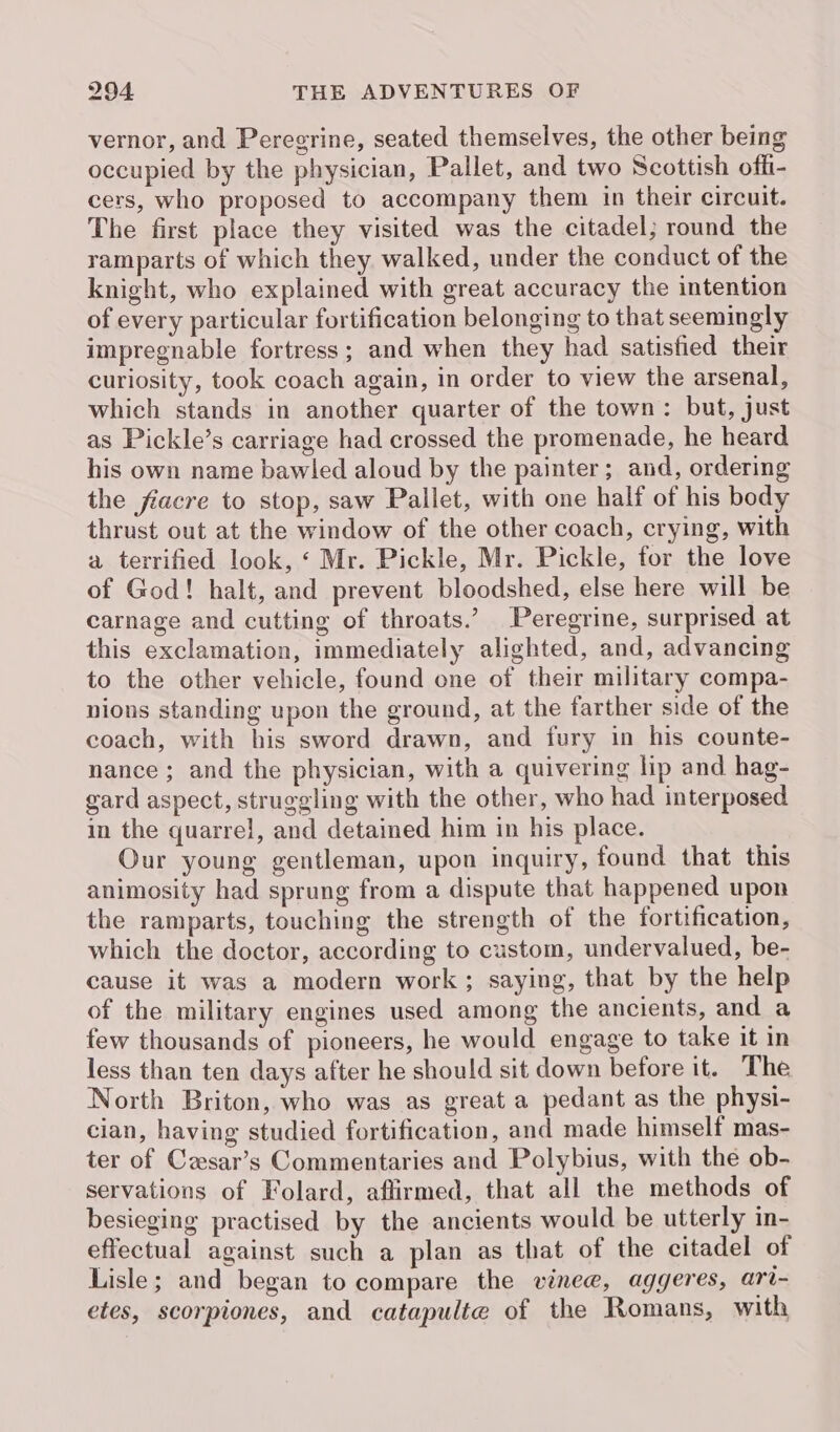 vernor, and Peregrine, seated themselves, the other being occupied by the physician, Pallet, and two Scottish offi- cers, who proposed to accompany them in their circuit. The first place they visited was the citadel; round the ramparts of which they walked, under the conduct of the knight, who explained with great accuracy the intention of every particular fortification belonging to that seemingly impregnable fortress; and when they had satisfied their curiosity, took coach again, in order to view the arsenal, which stands in another quarter of the town: but, just as Pickle’s carriage had crossed the promenade, he heard his own name bawled aloud by the painter; and, ordering the fiacre to stop, saw Pallet, with one half of his body thrust out at the window of the other coach, crying, with a terrified look, ‘ Mr. Pickle, Mr. Pickle, for the love of God! halt, and prevent bloodshed, else here will be carnage and cutting of throats.’ Peregrine, surprised at this exclamation, immediately alighted, and, advancing to the other vehicle, found one of their military compa- nions standing upon the ground, at the farther side of the coach, with his sword drawn, and fury in his counte- nance; and the physician, with a quivering lip and hag- gard aspect, struggling with the other, who had interposed in the quarrel, and detained him in his place. Our young gentleman, upon inquiry, found that this animosity had sprung from a dispute that happened upon the ramparts, touching the strength of the fortification, which the doctor, according to custom, undervalued, be- cause it was a modern work; saying, that by the help of the military engines used among the ancients, and a few thousands of pioneers, he would engage to take it in less than ten days after he should sit down before it. The North Briton, who was as great a pedant as the physi- cian, having studied fortification, and made himself mas- ter of Cesar’s Commentaries and Polybius, with the ob- servations of Folard, affirmed, that all the methods of besieging practised by the ancients would be utterly in- effectual against such a plan as that of the citadel of Lisle; and began to compare the vinee, aggeres, ari- etes, scorpiones, and catapulte of the Romans, with