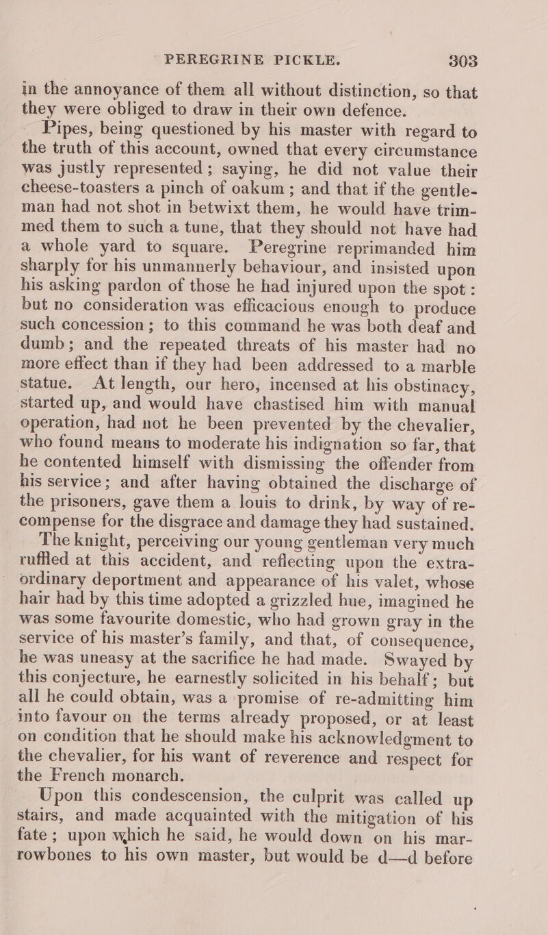 in the annoyance of them all without distinction, so that they were obliged to draw in their own defence. Pipes, being questioned by his master with regard to the truth of this account, owned that every circumstance was justly represented ; saying, he did not value their cheese-toasters a pinch of oakum; and that if the gentle- man had not shot in betwixt them, he would have trim- med them to such a tune, that they should not have had a whole yard to square. Peregrine reprimanded him sharply for his unmannerly behaviour, and insisted upon his asking pardon of those he had injured upon the spot : but no consideration was efficacious enough to produce such concession; to this command he was both deaf and dumb; and the repeated threats of his master had no more effect than if they had been addressed to a marble statue. At length, our hero, incensed at his obstinacy, started up, and would have chastised him with manual operation, had not he been prevented by the chevalier, who found means to moderate his indignation so far, that he contented himself with dismissing the offender from his service; and after having obtained the discharge of the prisoners, gave them a louis to drink, by way of re- compense for the disgrace and damage they had sustained. The knight, perceiving our young gentleman very much ruffled at this accident, and reflecting upon the extra- ordinary deportment and appearance of his valet, whose hair had by this time adopted a grizzled hue, imagined he was some favourite domestic, who had grown gray in the service of his master’s family, and that, of consequence, he was uneasy at the sacrifice he had made. Swayed by this conjecture, he earnestly solicited in his behalf: but all he could obtain, was a promise of re-admitting him into favour on the terms already proposed, or at least on condition that he should make his acknowledgment to the chevalier, for his want of reverence and respect for the French monarch. Upon this condescension, the culprit was called up stairs, and made acquainted with the mitigation of his fate ; upon which he said, he would down on his mar- rowbones to his own master, but would be d—d before