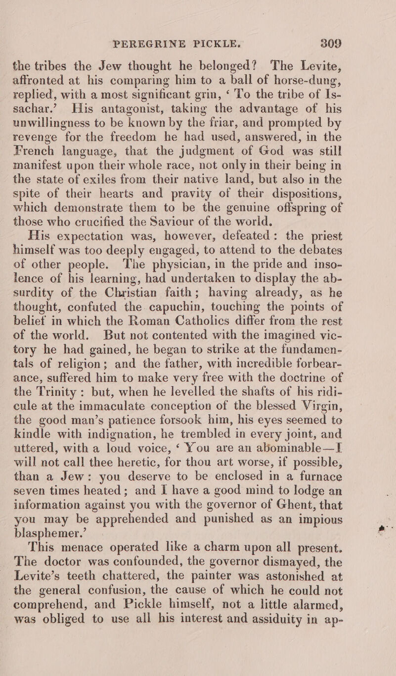 the tribes the Jew thought he belonged? The Levite, affronted at his comparing him to a ball of horse-dung, replied, with a most significant grin, ‘ To the tribe of Is- sachar.’ His antagonist, taking the advantage of his unwillingness to be known by the friar, and prompted by revenge for the freedom he had used, answered, in the French language, that the judgment of God was still manifest upon their whole race, not only in their being in the state of exiles from their native land, but also in the spite of their hearts and pravity of their dispositions, which demonstrate them to be the genuine offspring of those who crucified the Savicur of the world. His expectation was, however, defeated: the priest himself was too deeply engaged, to attend to the debates of other people. The physician, in the pride and inso- lence of his learning, had undertaken to display the ab- surdity of the Christian faith; having already, as he thought, confuted the capuchin, touching the points of belief in which the Roman Catholics differ from the rest of the world. But not contented with the imagined vic- tory he had gained, he began to strike at the fundamen- tals of religion; and the father, with incredible forbear- ance, suffered him to make very free with the doctrine of the Trinity : but, when he levelled the shafts of his ridi- cule at the immaculate conception of the blessed Virgin, the good man’s patience forsook him, his eyes seemed to kindle with indignation, he trembled in every joint, and uttered, with a loud voice, ‘ You are an abominable—I will not call thee heretic, for thou art worse, if possible, than a Jew: you deserve to be enclosed in a furnace seven times heated; and I have a good mind to lodge an information against you with the governor of Ghent, that you may be apprehended and punished as an impious blasphemer.’ This menace operated like a charm upon all present. The doctor was confounded, the governor dismayed, the Levite’s teeth chattered, the painter was astonished at the general confusion, the cause of which he could not comprehend, and Pickle himself, not a little alarmed, was obliged to use all his interest and assiduity in ap-