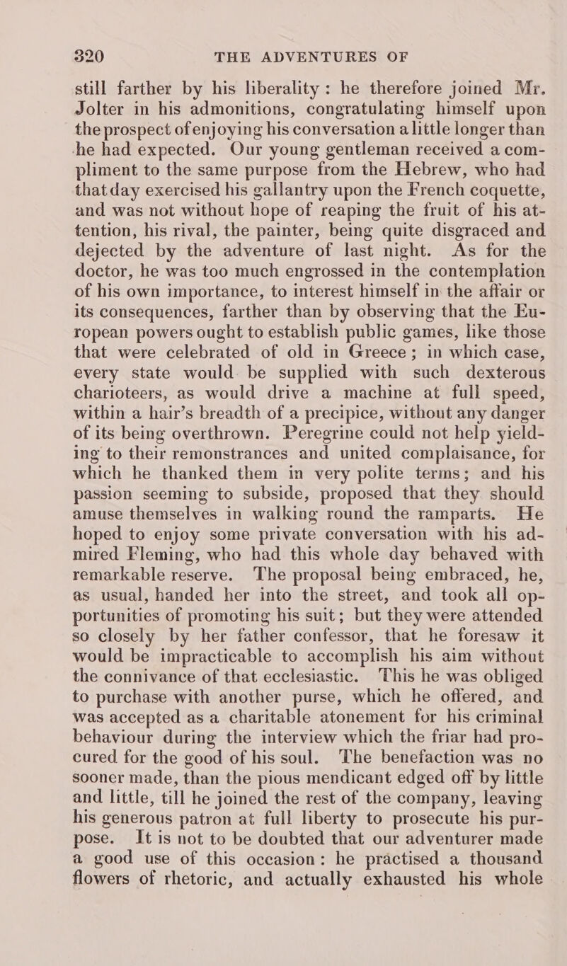 still farther by his liberality: he therefore joined Mr. Jolter in his admonitions, congratulating himself upon the prospect of enjoying his conversation a little longer than the had expected. Our young gentleman received a com- pliment to the same purpose from the Hebrew, who had that day exercised his gallantry upon the French coquette, and was not without hope of reaping the fruit of his at- tention, his rival, the painter, being quite disgraced and dejected by the adventure of last night. As for the doctor, he was too much engrossed in the contemplation of his own importance, to interest himself in the affair or its consequences, farther than by observing that the Eu- ropean powers ought to establish public games, like those that were celebrated of old in Greece; in which case, every state would. be supplied with such dexterous charioteers, as would drive a machine at full speed, within a hair’s breadth of a precipice, without any danger of its being overthrown. Peregrine could not help yield- ing to their remonstrances and united complaisance, for which he thanked them in very polite terms; and his passion seeming to subside, proposed that they should amuse themselves in walking round the ramparts. He hoped to enjoy some private conversation with his ad- mired Fleming, who had this whole day behaved with remarkable reserve. The proposal being embraced, he, as usual, handed her into the street, and took all op- portunities of promoting his suit; but they were attended so closely by her father confessor, that he foresaw it would be impracticable to accomplish his aim without the connivance of that ecclesiastic. This he was obliged to purchase with another purse, which he offered, and was accepted as a charitable atonement for his criminal behaviour during the interview which the friar had pro- cured for the good of his soul. The benefaction was no sooner made, than the pious mendicant edged off by little and little, till he joined the rest of the company, leaving his generous patron at full liberty to prosecute his pur- pose. It is not to be doubted that our adventurer made a good use of this occasion: he practised a thousand flowers of rhetoric, and actually exhausted his whole