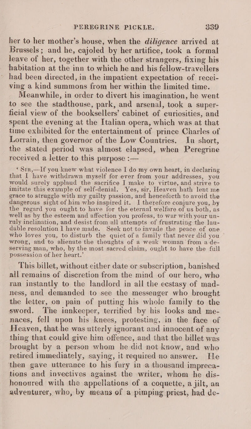 her to her mother’s house, when the diligence arrived at Brussels; and he, cajoled by her artifice, took a formal leave of her, together with the other strangers, fixing his habitation at the inn to which he and his fellow-travellers had been directed, in the impatient expectation of recei- ving a kind summons from her within the limited time. Meanwhile, in order to divert his imagination, he went to see the stadthouse, park, and arsenal, took a super- ficial view of the booksellers’ cabinet of curiosities, and spent the evening at the Italian opera, which was at that time exhibited for the entertainment of prince Charles of Lorrain, then governor of the Low Countries. In short, the stated period was almost elapsed, when Peregrine received a letter to this purpose :— ‘Srr,—lIf you knew what violence I do my own heart, in declaring that I have withdrawn myself for ever from your addresses, you would surely applaud the sacrifice I make to virtue, and strive to imitate this example of self-denial. Yes, sir, Heaven hath lent me grace to struggle with my guilty passion, and henceforth to avoid the dangerous sight of him who inspired it. I therefore conjure you, by the regard you ought to have for the eternal welfare of us both, as well as by the esteem and affection you profess, to war with your un- ruly inclination, and desist from all attempts of frustrating the lau- dable resolution 1 have made. Seek not to invade the peace of one who loves you, to disturb the quiet of a family that never did you wrong, and to alienate the thoughts of a weak woman from a de- serving man, who, by the most sacred claim, ought to have the full possession of her heart.’ This billet, without either date or subscription, banished all remains of discretion from the mind of our here, who ran instantly to the landlord in all the ecstasy of mad- ness, and demanded to see the messenger who brought the letter, on pain of putting his whole family to the sword. The innkeeper, territied by his looks and me- naces, fell upon his knees, protesting, in the face of Heaven, that he was utterly ignorant and innocent of an thing that could give him offence, and that the billet was brought by a person whom he did not know, and who retired immediately, saying, it required no answer. He then gave utterance to his fury in a thousand impreca- tions and invectives against the writer, whom he dis- honoured with the appellations of a coquette, a jilt, an adventurer, who, by means of a pimping priest, had de-