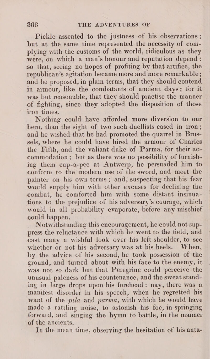 Pickle assented to the justness of his observations ; but at the same time represented the necessity of com- plying with the customs of the world, ridiculous as they were, on which a man’s honour and reputation depend : so that, seeing no hopes of profiting by that artifice, the republican’s agitation became more and more remarkable ; and he proposed, in plain terms, that they should contend in armour, like the combatants of ancient days; for it was but reasonable, that they should practise the manner of fighting, since they adopted the disposition of those iron times. Nothing could have afforded more diversion to our hero, than the sight of two such duellists cased in iron ; and he wished that he had promoted the quarrel in Brus- sels, where he could have hired the armour of Charles the Fifth, and the valiant duke of Parma, for their ac- commodation ; but as there was no possibility of furnish- ing them cap-a-pee at Antwerp, he persuaded him to conform to the modern use of the sword, and meet the painter on his own terms; and, suspecting that his fear would supply him with other excuses for declining the combat, he comforted him with some distant insinua- tions to the prejudice of his adversary’s courage, which would in all probability evaporate, before any mischief could happen. Notwithstanding this encouragement, he could not sup- press the reluctance with which he went to the field, and cast many a wishful look over his left shoulder, to see whether or not his adversary was at his heels. When, by the advice of his second, he took possession of the eround, and turned about with his face to the enemy, it was not so dark but that Peregrine could perceive the unusual paleness of his countenance, and the sweat stand- ing in large drops upon his forehead: nay, there was a manifest disorder in his speech, when he regretted his want of the pila and parma, with which he would have made a rattling noise, to astonish his foe, in springing forward, and singing the hymn to battle, in the manner of the ancients. In the mean time, observing the hesitation of his anta-