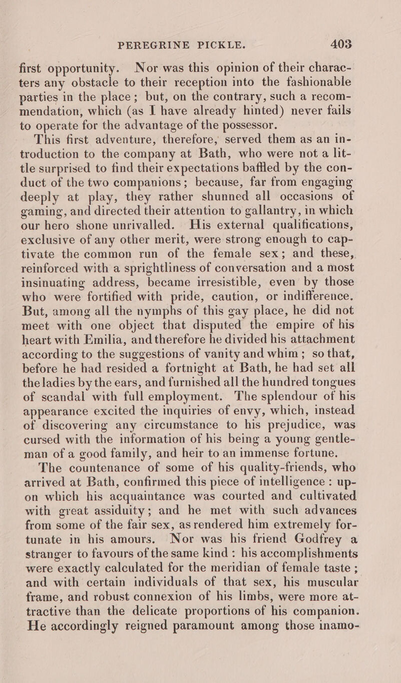 first opportunity. Nor was this opinion of their charac-. ters any obstacle to their reception into the fashionable parties in the place; but, on the contrary, such a recom- mendation, which (as I have already hinted) never fails to operate for the advantage of the possessor. This first adventure, therefore, served them as an in- troduction to the company at Bath, who were not a lit- tle surprised to find their expectations baffled by the con- duct of the two companions; because, far from engaging deeply at play, they rather shunned all occasions of gaming, and directed their attention to gallantry, in which our hero shone unrivalled. His external qualifications, exclusive of any other merit, were strong enough to cap- tivate the common run of the female sex; and these, reinforced with a sprightliness of conversation and a most insinuating address, became irresistible, even by those who were fortified with pride, caution, or indifference. But, among all the nymphs of this gay place, he did not meet with one object that disputed the empire of his heart with Emilia, and therefore he divided his attachment according to the suggestions of vanity and whim; so that, before he had resided a fortnight at Bath, he had set all the ladies by the ears, and furnished all the hundred tongues of scandal with full employment. The splendour of his appearance excited the inquiries of envy, which, instead of discovering any circumstance to his prejudice, was cursed with the information of his being a young gentle- man of a good family, and heir to an immense fortune. The countenance of some of his quality-friends, who arrived at Bath, confirmed this piece of intelligence : up- on which his acquaintance was courted and cultivated with great assiduity; and he met with such advances from some of the fair sex, as rendered him extremely for- tunate in his amours. Nor was his friend Godfrey a stranger to favours of the same kind : his accomplishments were exactly calculated for the meridian of female taste ; and with certain individuals of that sex, his muscular frame, and robust connexion of his limbs, were more at- tractive than the delicate proportions of his companion. He accordingly reigned paramount among those inamo-