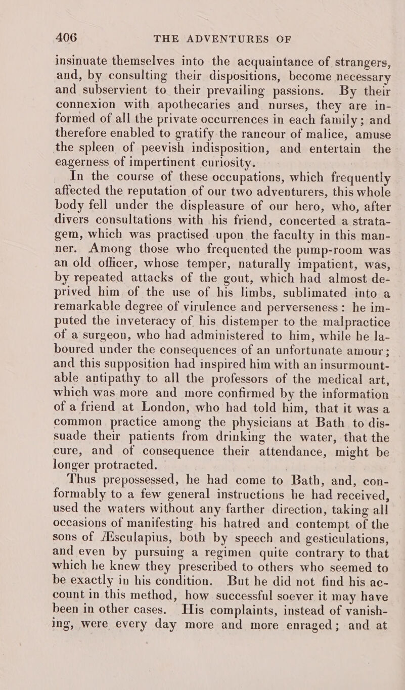 insinuate themselves into the acquaintance of strangers, and, by consulting their dispositions, become necessary and subservient to their prevailing passions. By their connexion with apothecaries and nurses, they are in- formed of all the private occurrences in each family ; and therefore enabled to gratify the rancour of malice, amuse the spleen of peevish indisposition, and entertain the eagerness of impertinent curiosity. In the course of these occupations, which frequently affected the reputation of our two adventurers, this whole body fell under the displeasure of our hero, who, after divers consultations with his friend, concerted a strata- gem, which was practised upon the faculty in this man- ner. Among those who frequented the pump-room was an old officer, whose temper, naturally impatient, was, by repeated attacks of the gout, which had almost de- prived him of the use of his limbs, sublimated into a remarkable degree of virulence and perverseness: he im- puted the inveteracy of his distemper to the malpractice of a surgeon, who had administered to him, while he la- boured under the consequences of an unfortunate amour ; and this supposition had inspired him with an insurmount- able antipathy to all the professors of the medical art, which was more and more confirmed by the information of a friend at London, who had told him, that it was a common practice among the physicians at Bath to dis- suade their patients from drinking the water, that the cure, and of consequence their attendance, might be longer protracted. | Thus prepossessed, he had come to Bath, and, con- formably to a few general instructions he had received, used the waters without any farther direction, taking all occasions of manifesting his hatred and contempt of the sons of /Esculapius, both by speech and gesticulations, and even by pursuing a regimen quite contrary to that which he knew they prescribed to others who seemed to be exactly in his condition. But he did not find his ac- count in this methed, how successful soever it may have been in other cases. His complaints, instead of vanish- ing, were every day more and more enraged; and at