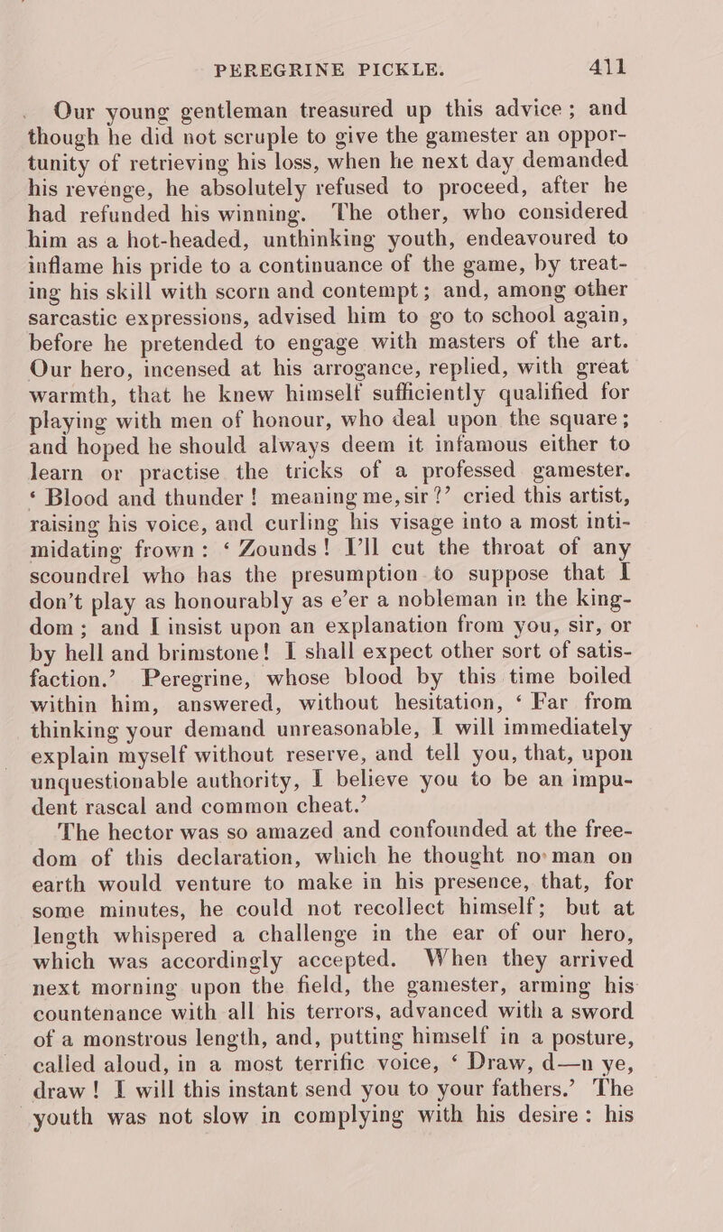 Our young gentleman treasured up this advice; and though he did not scruple to give the gamester an oppor- tunity of retrieving his loss, when he next day demanded his revenge, he absolutely refused to proceed, after he had refunded his winning. The other, who considered him as a hot-headed, unthinking youth, endeavoured to inflame his pride to a continuance of the game, by treat- ing his skill with scorn and contempt; and, among other sarcastic expressions, advised him to go to school again, before he pretended to engage with masters of the art. Our hero, incensed at his arrogance, replied, with great warmth, that he knew himself sufficiently qualified for playing with men of honour, who deal upon the square ; and hoped he should always deem it infamous either to learn or practise the tricks of a professed gamester. ‘ Blood and thunder ! meaning me, sir?’ cried this artist, raising his voice, and curling his visage into a most inti- midating frown: ‘ Zounds! V’ll cut the throat of any scoundrel who has the presumption to suppose that I don’t play as honourably as e’er a nobleman in the king- dom; and [I insist upon an explanation from you, sir, or by hell and brimstone! I shall expect other sort of satis- faction.’ Peregrine, whose blood by this time boiled within him, answered, without hesitation, ‘ Far from thinking your demand unreasonable, I will immediately explain myself without reserve, and tell you, that, upon unquestionable authority, I believe you to be an impu- dent rascal and common cheat.’ The hector was so amazed and confounded at the free- dom of this declaration, which he thought no» man on earth would venture to make in his presence, that, for some minutes, he could not recollect himself; but at length whispered a challenge in the ear of our hero, which was accordingly accepted. When they arrived next morning upon the field, the gamester, arming his countenance with all his terrors, advanced with a sword of a monstrous length, and, putting himself in a posture, called aloud, in a most terrific voice, ‘ Draw, d—n ye, draw ! I will this instant send you to your fathers.’ The youth was not slow in complying with his desire: his