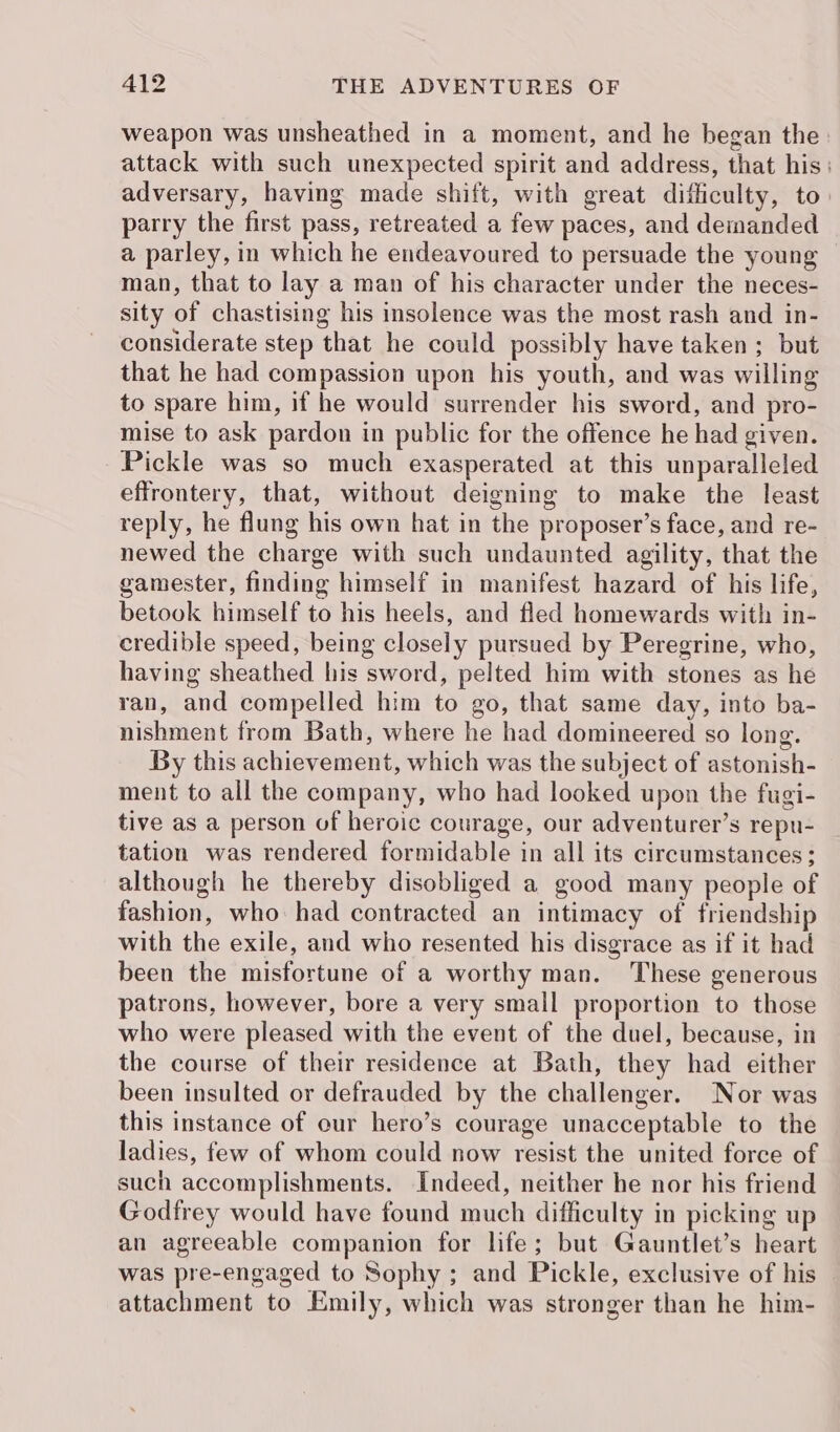 weapon was unsheathed in a moment, and he began the attack with such unexpected spirit and address, that his: adversary, having made shift, with great difficulty, to: parry the first pass, retreated a few paces, and demanded a parley, in which he endeavoured to persuade the young man, that to lay a man of his character under the neces- sity of chastising his insolence was the most rash and in- considerate step that he could possibly have taken; but that he had compassion upon his youth, and was willing to spare him, if he would surrender his sword, and pro- mise to ask pardon in public for the offence he had given. Pickle was so much exasperated at this unparalleled effrontery, that, without deigning to make the least reply, he flung his own hat in the proposer’s face, and re- newed the charge with such undaunted agility, that the gamester, finding himself in manifest hazard of his life, betook himself to his heels, and fled homewards with in- credible speed, being closely pursued by Peregrine, who, having sheathed his sword, pelted him with stones as he ran, and compelled him to go, that same day, into ba- nishment from Bath, where he had domineered so long. By this achievement, which was the subject of astonish- ment to all the company, who had looked upon the fugi- tive as a person of heroic courage, our adventurer’s repu- tation was rendered formidable in all its circumstances; although he thereby disobliged a good many people of fashion, who had contracted an intimacy of friendship with the exile, and who resented his disgrace as if it had been the misfortune of a worthy man. These generous patrons, however, bore a very small proportion to those who were pleased with the event of the duel, because, in the course of their residence at Bath, they had either been insulted or defrauded by the challenger. Nor was this instance of our hero’s courage unacceptable to the ladies, few of whom could now resist the united force of such accomplishments. Indeed, neither he nor his friend Godfrey would have found much difficulty in picking up an agreeable companion for life; but Gauntlet’s heart was pre-engaged to Sophy ; and Pickle, exclusive of his attachment to Emily, which was stronger than he him-