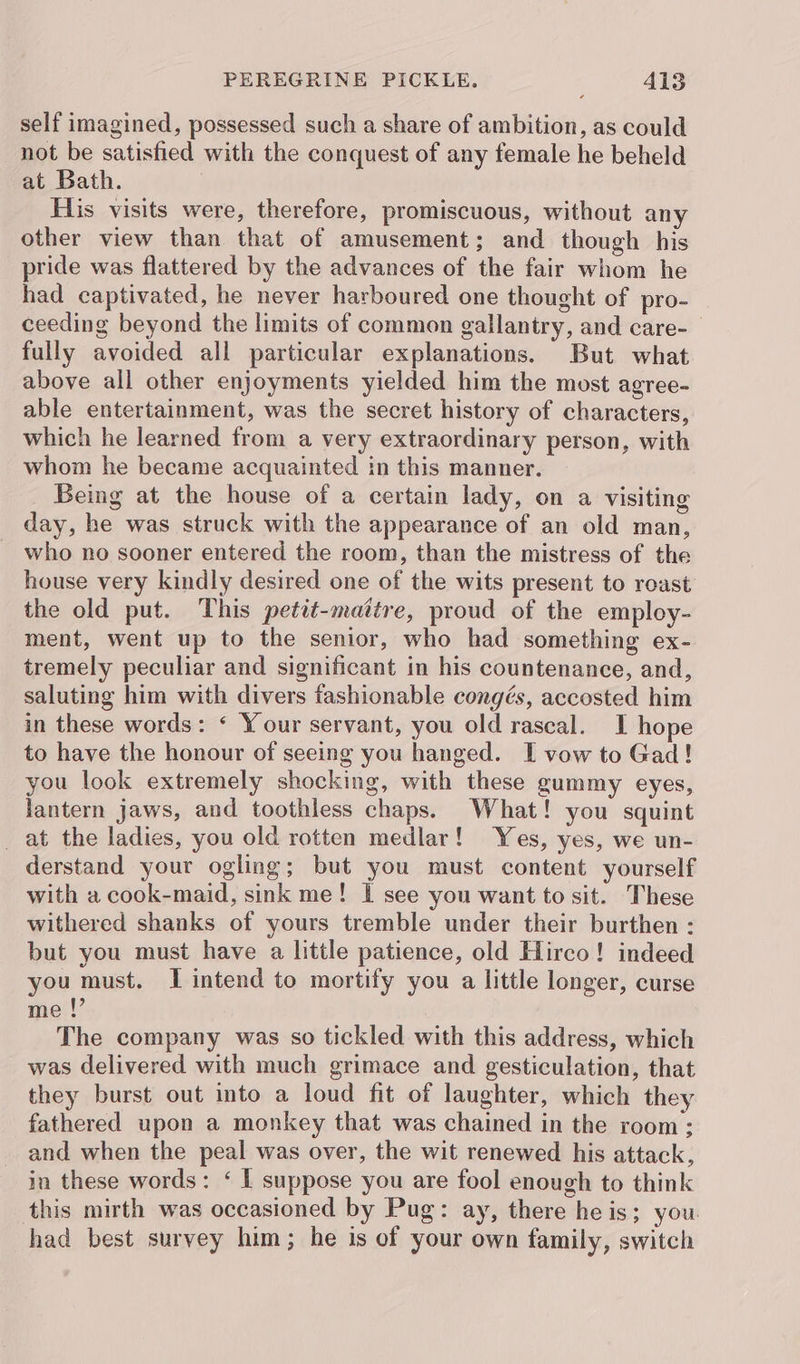 self imagined, possessed such a share of ambition, as could not be satisfied with the conquest of any female he beheld at Bath. | His visits were, therefore, promiscuous, without any other view than that of amusement; and though his pride was flattered by the advances of the fair whom he had captivated, he never harboured one thought of pro- ceeding beyond the limits of common gallantry, and care- fully avoided all particular explanations. But what above all other enjoyments yielded him the most agree- able entertainment, was the secret history of characters, which he learned from a very extraordinary person, with whom he became acquainted in this manner. Being at the house of a certain lady, on a visiting day, he was struck with the appearance of an old man, who no sooner entered the room, than the mistress of the house very kindly desired one of the wits present to roast the old put. This petit-mattre, proud of the employ- ment, went up to the senior, who had something ex- tremely peculiar and significant in his countenance, and, saluting him with divers fashionable congés, accosted him in these words: ‘ Your servant, you old rascal. I hope to have the honour of seeing you hanged. I vow to Gad! you look extremely shocking, with these gummy eyes, lantern jaws, and toothless chaps. What! you squint _at the ladies, you old rotten medlar! Yes, yes, we un- derstand your ogling; but you must content yourself with a cook-maid, sink me! I see you want to sit. These withered shanks of yours tremble under their burthen : but you must have a little patience, old Hirco! indeed you must. I intend to mortify you a little longer, curse me |’ The company was so tickled with this address, which was delivered with much grimace and gesticulation, that they burst out into a loud fit of laughter, which they fathered upon a monkey that was chained in the room; and when the peal was over, the wit renewed his attack, in these words: ‘ I suppose you are fool enough to think this mirth was occasioned by Pug: ay, there he is; you had best survey him; he is of your own family, switch