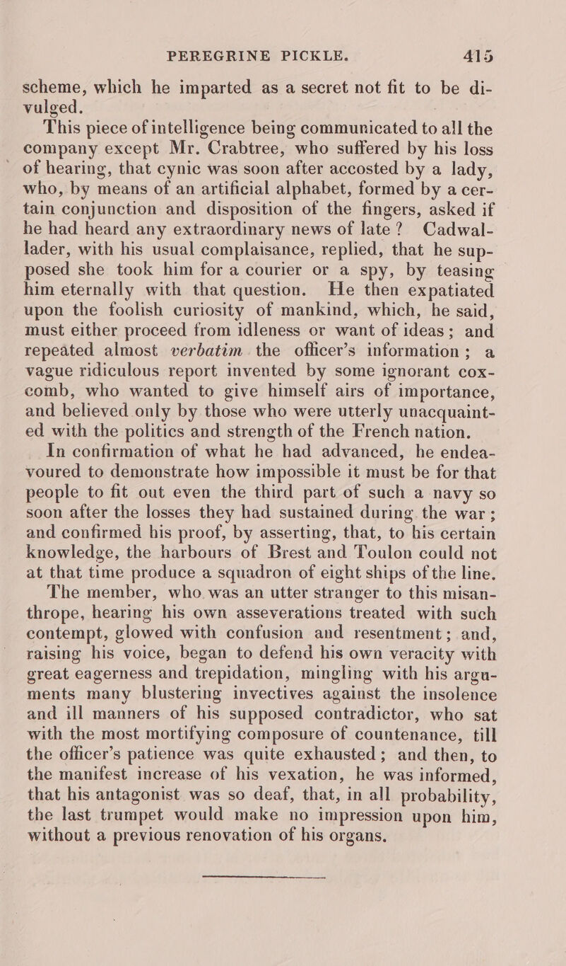 scheme, which he imparted as a secret not fit to be di- vulged. This piece of intelligence being communicated to all the company except Mr. Crabtree, who suffered by his loss of hearing, that cynic was soon after accosted by a lady, who, by means of an artificial alphabet, formed by a cer- tain conjunction and disposition of the fingers, asked if he had heard any extraordinary news of late? Cadwal- lader, with his usual complaisance, replied, that he sup- posed she took him for a courier or a spy, by teasing him eternally with that question. He then expatiated upon the foolish curiosity of mankind, which, he said, must either proceed from idleness or want of ideas; and repeated almost verbatim. the oflicer’s information; a vague ridiculous report invented by some ignorant cox- comb, who wanted to give himself airs of importance, and believed only by those who were utterly unacquaint- ed with the politics and strength of the French nation. In confirmation of what he had advanced, he endea- voured to demonstrate how impossible it must be for that people to fit out even the third part of such a navy so soon after the losses they had sustained during the war; and confirmed his proof, by asserting, that, to his certain knowledge, the harbours of Brest and Toulon could not at that time produce a squadron of eight ships of the line. The member, who was an utter stranger to this misan- thrope, hearing his own asseverations treated with such contempt, glowed with confusion and resentment; and, raising his voice, began to defend his own veracity with great eagerness and trepidation, mingling with his argu- ments many blustering invectives against the insolence and ill manners of his supposed contradictor, who sat with the most mortifying composure of countenance, till the officer’s patience was quite exhausted; and then, to the manifest increase of his vexation, he was informed, that his antagonist was so deaf, that, in all probability, the last trumpet would make no impression upon him, without a previous renovation of his organs,