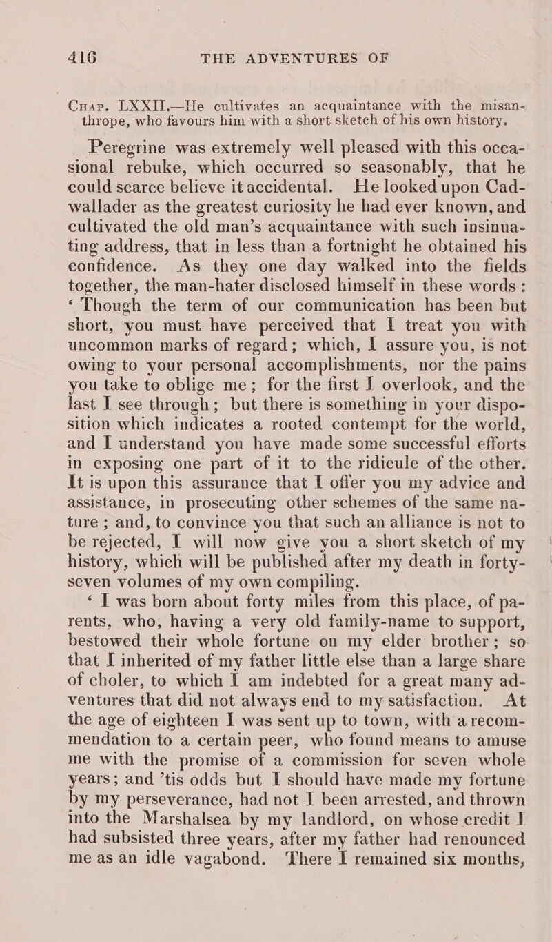 Cuap. LXXII.—He cultivates an acquaintance with the misan- thrope, who favours him with a short sketch of his own history. Peregrine was extremely well pleased with this occa- sional rebuke, which occurred so seasonably, that he could scarce believe it accidental. He looked upon Cad- wallader as the greatest curiosity he had ever known, and cultivated the old man’s acquaintance with such insinua- ting address, that in less than a fortnight he obtained his confidence. As they one day walked into the fields together, the man-hater disclosed himself in these words : ‘Though the term of our communication has been but short, you must have perceived that I treat you with uncommon marks of regard; which, I assure you, is not owing to your personal accomplishments, nor the pains you take to oblige me; for the first I overlook, and the last I see through; but there is something in your dispo- sition which indicates a rooted contempt for the world, and I understand you have made some successful efforts in exposing one part of it to the ridicule of the other. It is upon this assurance that I offer you my advice and assistance, in prosecuting other schemes of the same na- ture ; and, to convince you that such an alliance is not to be rejected, I will now give you a short sketch of my history, which will be published after my death in forty- seven volumes of my own compiling. ‘ I was born about forty miles from this place, of pa- rents, who, having a very old family-name to support, bestowed their whole fortune on my elder brother; so that I inherited of my father little else than a large share of choler, to which 1 am indebted for a great many ad- ventures that did not always end to my satisfaction. At the age of eighteen I was sent up to town, with a recom- mendation to a certain peer, who found means to amuse me with the promise of a commission for seven whole years ; and ’tis odds but I should have made my fortune by my perseverance, had not I been arrested, and thrown into the Marshalsea by my landlord, on whose credit I had subsisted three years, after my father had renounced meas an idle vagabond. There I remained six months,