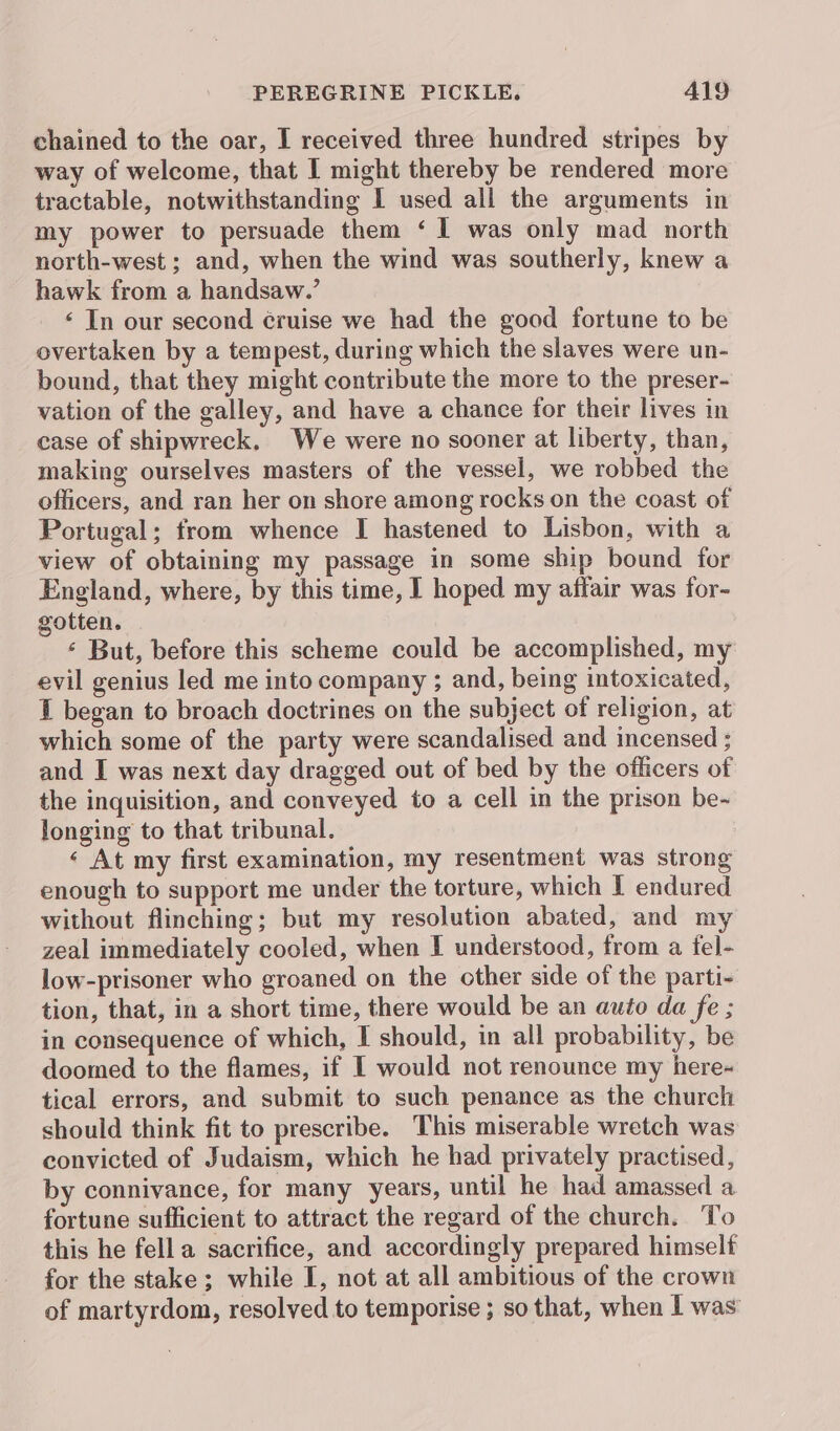 chained to the oar, I received three hundred stripes by way of welcome, that I might thereby be rendered more tractable, notwithstanding I used all the arguments in my power to persuade them ‘1 was only mad north north-west ; and, when the wind was southerly, knew a hawk from a handsaw.’ ‘ In our second ¢ruise we had the good fortune to be overtaken by a tempest, during which the slaves were un- bound, that they might contribute the more to the preser- vation of the galley, and have a chance for their lives in case of shipwreck, We were no sooner at liberty, than, making ourselves masters of the vessel, we robbed the officers, and ran her on shore among rocks on the coast of Portugal; from whence I hastened to Lisbon, with a view of obtaining my passage in some ship bound for England, where, by this time, I hoped my affair was for- gotten. ‘ But, before this scheme could be accomplished, my evil genius led me into company ; and, being intoxicated, I began to broach doctrines on the subject of religion, at which some of the party were scandalised and incensed : and I was next day dragged out of bed by the officers of the inquisition, and conveyed to a cell in the prison be- longing to that tribunal. ‘ At my first examination, my resentment was strong enough to support me under the torture, which I endured without flinching; but my resolution abated, and my zeal immediately cooled, when I understood, from a tel- low-prisoner who groaned on the other side of the parti- tion, that, in a short time, there would be an auto da fe ; in consequence of which, I should, in all probability, be doomed to the flames, if I would not renounce my here- tical errors, and submit to such penance as the church should think fit to prescribe. This miserable wretch was convicted of Judaism, which he had privately practised, by connivance, for many years, until he had amassed a fortune sufficient to attract the regard of the church. To this he fella sacrifice, and accordingly prepared himself for the stake ; while I, not at all ambitious of the crown of martyrdom, resolved to temporise ; so that, when I was