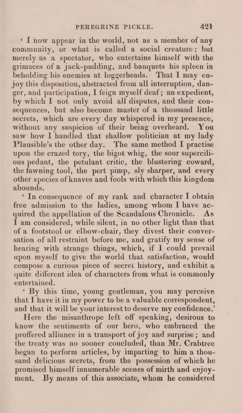 ‘ T now appear in the world, not as a member of any community, or what is called a social creature; but merely as a spectator, who entertains himself with the grimaces of a jack-pudding, and banquets his spleen in beholding his enemies at loggerheads. ‘That I may en- joy this disposition, abstracted from all interruption, dan- ger, and participation, I feign myself deaf; an expedient, by which I not only avoid all disputes, and their con- sequences, but also become master of a thousand little secrets, which are every day whispered in my presence, without any suspicion of their being overheard. You saw how I handled that shallow politician at my lady Plausible’s the other day. The same method I practise upon the crazed tory, the bigot whig, the sour supercili- ous pedant, the petulant critic, the blustering coward, the fawning tool, the pert pimp, sly sharper, and every other species of knaves and fools with which this kingdom abounds. ‘ In consequence of my rank and character I obtain free admission to the ladies, among whom I have ac- quired the appellation of the Scandalous Chronicle. As I am considered, while silent, in no other light than that of a footstool or elbow-chair, they divest their conver- sation of all restraint before me, and gratify my sense of hearing with strange things, which, if I could prevail upon myself to give the world that satisfaction, would compose a curious piece of secret history, and exhibit a quite different idea of characters from what is commonly entertained. ‘ By this time, young gentleman, you may perceive that I have it in my power to be a valuable correspondent, and that it will be your interest to deserve my confidence.’ Here the misanthrope left off speaking, desirous to know the sentiments of our hero, who embraced the proffered alliance in a transport of joy and surprise; and the treaty was no sooner concluded, than Mr. Crabtree began to perform articles, by imparting to him a thou- sand delicious secrets, from the possession of which he promised himself innumerable scenes of mirth and enjoy- ment. By means of this associate, whom he considered