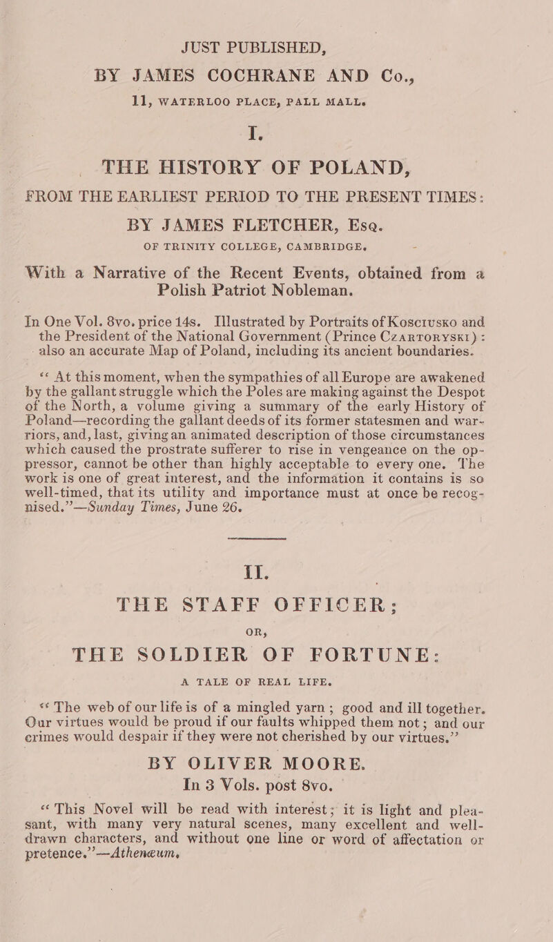 JUST PUBLISHED, BY JAMES COCHRANE AND Co., 11, WATERLOO PLACE, PALL MALL. I, THE HISTORY OF POLAND, FROM THE EARLIEST PERIOD TO THE PRESENT TIMES: BY JAMES FLETCHER, Ese. OF TRINITY COLLEGE, CAMBRIDGE. With a Narrative of the Recent Events, obtained from a Polish Patriot Nobleman. In One Vol. 8vo. price 14s. Tllustrated by Portraits of Koscrusxo and the President of the National Government (Prince Czarroryskt) : -also an accurate Map of Poland, including its ancient boundaries. «« At this moment, when the sympathies of all Europe are awakened by the gallant struggle which the Poles are making against the Despot of the North, a volume giving a summary of the early History of Poland—recording the gallant deeds of its former statesmen and war- riors, and, last, giving an animated description of those circumstances which caused the prostrate sufferer to rise in vengeance on the op- pressor, cannot be other than highly acceptable to every one. The work is one of great interest, and the information it contains is so well-timed, that its utility and importance must at once be recog- nised.”—Sunday Times, June 26. {I. THE STAFF OFFICER; OR, THE SOLDIER OF FORTUNE: A TALE OF REAL LIFE. *¢ The web of our lifeis of a mingled yarn; good and ill together. Our virtues would be proud if our faults whipped them not; and our crimes would despair if they were not cherished by our virtues.” BY OLIVER MOORE. In 3 Vols. post 8vo. «This Novel will be read with interest; it is light and plea- sant, with many very natural scenes, many excellent and well- drawn characters, and without one line or word of affectation or pretence.”’—Atheneum,