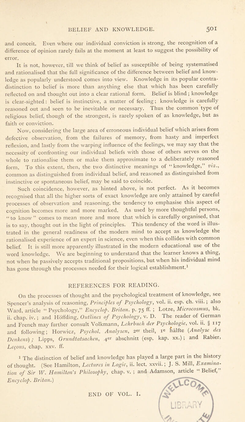 a BELIEF AND KNOWLEDGE. 501 and conceit. Even where our individual conviction is strong, the recognition of a difference of opinion rarely fails at the moment at least to suggest the possibility of error. It is not, however, till we think of belief as susceptible of being systematised and rationalised that the full significance of the difference between belief and know¬ ledge as popularly understood comes into view. Knowledge in its popular contra¬ distinction to belief is more than anything else that which has been carefully reflected on and thought out into a clear rational form. Belief is blind ; knowledge is clear-sighted: belief is instinctive, a matter of feeling; knowledge is carefully reasoned out and seen to be inevitable or necessary. Thus the common type of religious belief, though of the strongest, is rarely spoken of as knowledge, but as faith or conviction. Now, considering the large area of erroneous individual belief which arises from defective observation, from the failures of memory, from hasty and imperfect reflexion, and lastly from the warping influence of the feelings, we may say that the necessity of confronting our individual beliefs with those of others serves on the whole to rationalise them or make them approximate to a deliberately reasoned form. To this extent, then, the two distinctive meanings of “knowledge,” viz., common as distinguished from individual belief, and reasoned as distinguished from instinctive or spontaneous belief, may be said to coincide. Such coincidence, however, as hinted above, is not perfect. As it becomes recognised that all the higher sorts of exact knowledge are only attained by careful processes of observation and reasoning, the tendency to emphasise this aspect of cognition becomes more and more marked. As used by more thoughtful persons, “to know” comes to mean more and more that which is carefully organised, that is to say, thought out in the light of principles. This tendency of the word is illus¬ trated in the general readiness of the modern mind to accept as knowledge the rationalised experience of an expert in science, even when this collides with common belief. It is still more apparently illustrated in the modern educational use of the word knowledge. We are beginning to understand that the learner knows a thing, not when he passively accepts traditional propositions, but when his individual mind has gone through the processes needed for their logical establishment.1 REFERENCES FOR READING. On the processes of thought and the psychological treatment of knowledge, see Spencer’s analysis of reasoning, Principles of Psychology, vol. ii. esp. ch. viii.; also Ward, article “ Psychology,” Encyclop. Britan, p. 75 ff. ; Lotze, Microcosnius, bk. ii. chap. iv. ; and Hoffding, Outlines of Psychology, v. D. The reader of German and French may further consult Volkmann, Lchrbuch der Psychologic, vol. ii. §117 and following; Horwicz, Psychol. Analysen, 2er theil, ie Aalfte (Analyse dcs Dcnkens); Lipps, Grundtatsachen, abschnitt (esp. kap. xx.); and Rabier, Logons, chap. xxv. ff. 1 The distinction of belief and knowledge has played a large part in the history of thought. (See Hamilton, Lectures in Logic, ii. lect. xxvii.; J. S. Mill, Examina¬ tion of Sir W. Hamilton's Philosophy, chap. v. ; and Adamson, article “ Belief,” Encyclop. Britan.) END OF VOL. I.