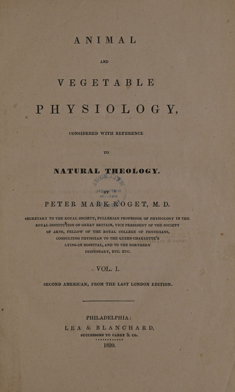 ANIMAL AND VEGETABLE Pe ney Ss 1 OL 0.4 Y: TO NATURAL THEOLOGY. ty * rita :) ie ee 7* ha PETER MAREK :ROGET, M. D. SECRETARY TO THE ROYAL SOCIETY, FULLERIAN PROFESSOR OF PHYSIOLOGY IN THE ROYAL INSTITUTION OF GREAT BRITAIN, VICE PRESIDENT OF THE SOCIETY OF ARTS, FELLOW OF THE ROYAL COLLEGE OF PHYSICIANS, CONSULTING PHYSICIAN TO THE QUEEN CHARLOTTE’S — LYING-IN HOSPITAL, AND TO THE NORTHERN __ DISPENSARY, ETC, ETC. ~ VOL. I. SECOND AMERICAN, FROM THE LAST LONDON EDITION. PHILADELPHIA: LEA & BLANCHARD, SUCCESSORS TO CAREX & CO. 18389.