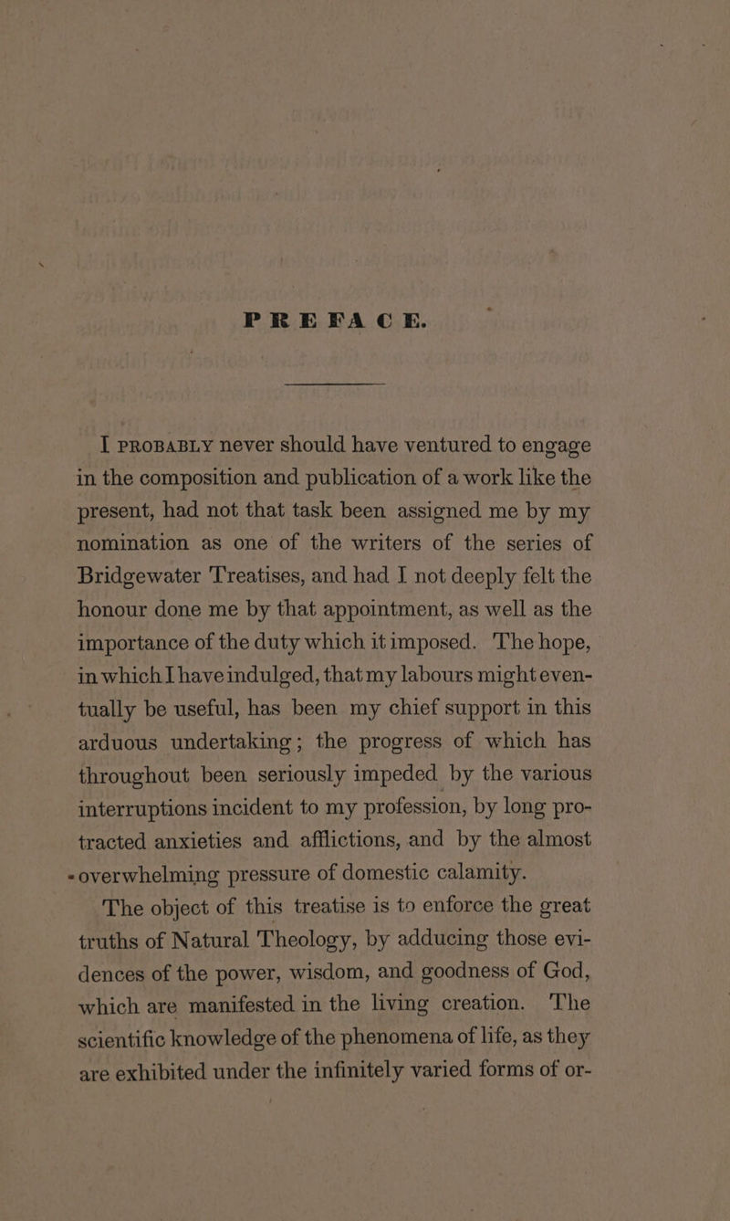 PREFACE. I PROBABLY never should have ventured to engage in the composition and publication of a work like the present, had not that task been assigned me by my nomination as one of the writers of the series of Bridgewater Treatises, and had I not deeply felt the honour done me by that appointment, as well as the importance of the duty which it imposed. 'The hope, in which I have indulged, that my labours might even- tually be useful, has been my chief support in this arduous undertaking; the progress of which has throughout been seriously impeded by the various interruptions incident to my profession, by long pro- tracted anxieties and afflictions, and by the almost -overwhelming pressure of domestic calamity. The object of this treatise is to enforce the great truths of Natural Theology, by adducing those evi- dences of the power, wisdom, and goodness of God, which are manifested in the living creation. The scientific knowledge of the phenomena of life, as they are exhibited under the infinitely varied forms of or-