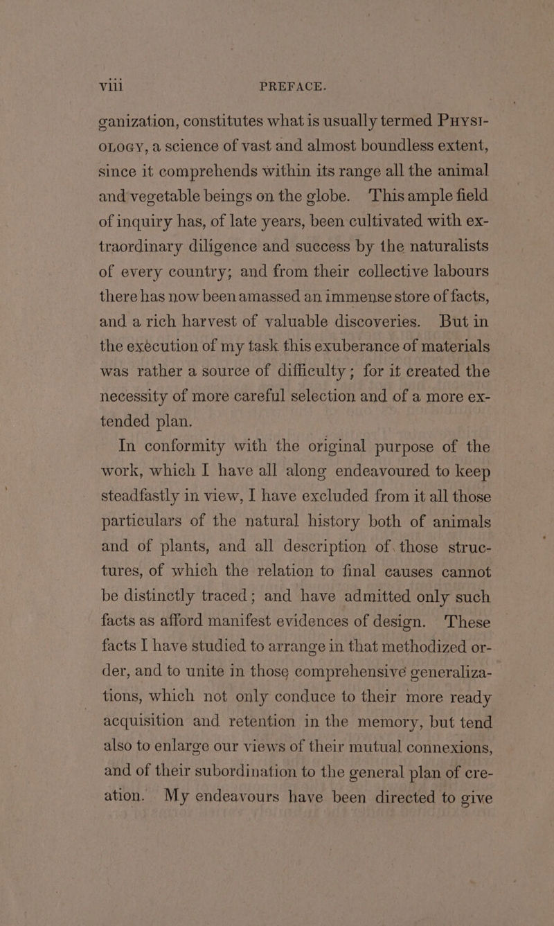 ganization, constitutes what is usually termed Puyst- oLOGY, a science of vast and almost boundless extent, since it comprehends within its range all the animal and vegetable beings on the globe. ‘This ample field of inquiry has, of late years, been cultivated with ex- traordinary diligence and success by the naturalists of every country; and from their collective labours there has now been amassed an immense store of facts, and a rich harvest of valuable discoveries. But in the execution of my task this exuberance of materials was rather a source of difficulty; for if created the necessity of more careful selection and of a more ex- tended plan. In conformity with the original purpose of the work, which I have all along endeavoured to keep steadfastly in view, I have excluded from it all those particulars of the natural history both of animals and of plants, and all description of. those struc- tures, of which the relation to final causes cannot be distinctly traced; and have admitted only such facts as afford manifest evidences of design. These facts I have studied to arrange in that methodized or- der, and to unite in those comprehensive generaliza- tions, which not only conduce to their more ready acquisition and retention in the memory, but tend also to enlarge our views of their mutual connexions, and of their subordination to the general plan of cre- ation. My endeavours have been directed to give