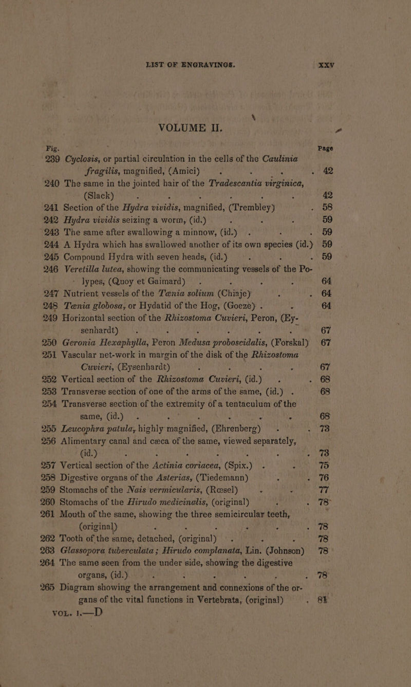 \ VOLUME Ii. Fig. ; Page 239 Cyclosis, or partial circulation in the cells of the Caulinia fragilis, magnified, (Amici) : fe a . 42 240 The same in the jointed hair of the Tradescantia virginica, (Slack) . : 42 241 Section of the Hydra Gite eiihili wed: (Trembley) BH 2) 242 Hydra vividis seizing a worm, (id.) . s . 59 243 The same after swallowing a minnow, (id.) . . 59 244 A Hydra which has swallowed another of its own species (id. ) 59 245 Compound Hydra with seven heads, (id.) : 59 246 Veretilla lutea, showing the communicating vessels of the Po- » lypes, (Quoy et Gaimard) . ; : 64 247 Nutrient vessels of the Tenia solium (Chiaje) : . 64 248 Tenia globosa, or Hydatid of the Hog, (Goeze): . : 64 249 Horizontal section of the Rhizostoma Cuvieri, Peron, (Hy- senhardt) . 67 250 Geronia Hexaphylla, Pero Medusa iirobuseiaatie: (Forskal) 67 251 Vascular net-work in margin of the disk of the Rhizostoma Cuviert, (Eysenhardt) : é : 67 252 Vertical section of the Rhizostoma Cuvieri, (id. , ; 1 oe 253 Transverse section of one of the arms of the same, (id.) . 68 254 Transverse section of the extremity of a tentaculum of the same, (id.) . ; . —~«668 255 Leucophra patula, highly fasten tied’ (Ehrenberg) ; . 73 256 Alimentary canal and ceeca of the same, viewed separately, ' (id.) = : mee &gt; 257 Vertical section of the Mabie coriacea, L dspix! vee rt) 258 Digestive organs of the Asterias, (Tiedemann) : &gt;. 76 259 Stomachs of the Nais vermicularis, (Resel) ’ dba w 3 260 Stomachs of the Hirudo medicinalis, (original) : WAL tif 261 Mouth of the same, showing the three semicircular teeth, : (original) 3 i HE te. 262 Tooth of the same, diached, ariioalt : : 78 263 Gilassopora tuberculata ; Hirudo complanata, Lin. (yeni) 78 264 The same seen from the under side, anh the digestive organs, (id.) - . : ae 265 Diagram showing the arrangement ksi connexions of the or- gans of the vital functions in Vertebrata, (original) a VOL. eS