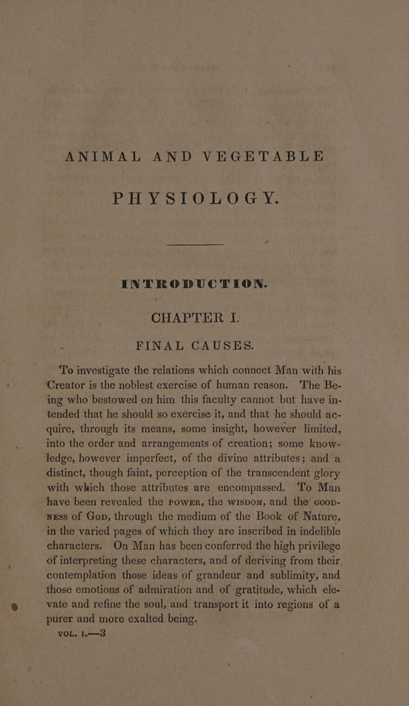 ANIMAL AND VEGETABLE Pay SiO O Gy: INTRODUCTION. CHAPTER I. FINAL CAUSES. To investigate the relations which connect Man with his ‘Creator is the noblest exercise of human reason. The Be- ing who bestowed on him this faculty cannot but have in- tended that he should so exercise it, and that he should ac- quire, through its means, some insight, however limited, into the order and arrangements of creation; some know- ledge, however imperfect, of the divine attributes; and a distinct, though faint, perception of the transcendent glory with which those attributes are encompassed. To Man have been revealed the powrr, the wispom, and the coop- ness of Gop, through the medium of the Book of Nature, in the varied pages of which they are inscribed in indelible characters. On Man has been conferred the high privilege of interpreting these characters, and of deriving from their contemplation those ideas of grandeur and sublimity, and those emotions of admiration and of gratitude, which ele- vate and refine the soul, and transport it into regions of a purer and more exalted being. VOL. 1.—3d