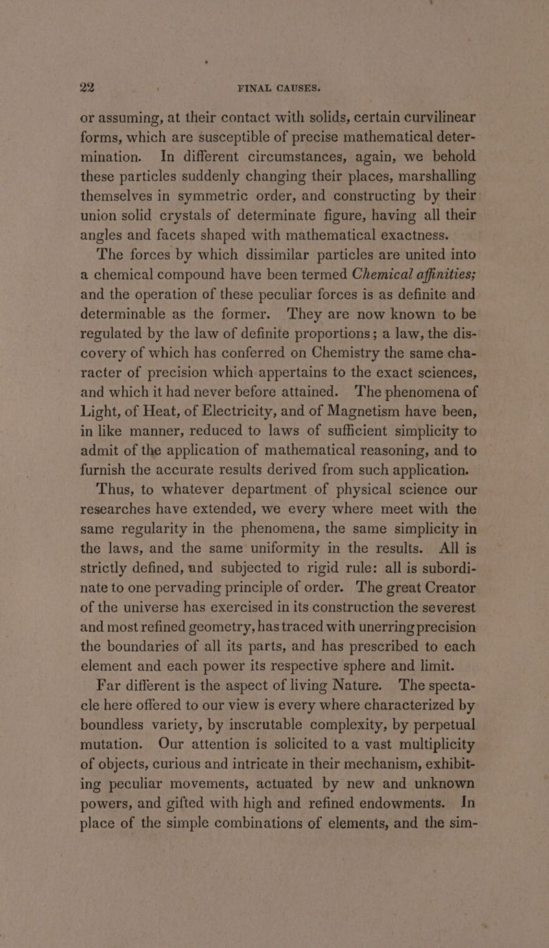 or assuming, at their contact with solids, certain curvilinear forms, which are susceptible of precise mathematical deter- mination. In different circumstances, again, we behold these particles suddenly changing their places, marshalling themselves in symmetric order, and constructing by their union solid crystals of determinate figure, having all their angles and facets shaped with mathematical exactness. The forces by which dissimilar particles are united into a chemical compound have been termed Chemical affinities; and the operation of these peculiar forces is as definite and determinable as the former. ‘They are now known to be regulated by the law of definite proportions; a law, the dis- covery of which has conferred on Chemistry the same cha- racter of precision which appertains to the exact sciences, and which it had never before attained. The phenomena of Light, of Heat, of Electricity, and of Magnetism have been, in like manner, reduced to laws of sufficient simplicity to admit of the application of mathematical reasoning, and to furnish the accurate results derived from such application. Thus, to whatever department of physical science our researches have extended, we every where meet with the same regularity in the phenomena, the same simplicity in the laws, and the same uniformity in the results. All is strictly defined, and subjected to rigid rule: all is subordi- nate to one pervading principle of order. The great Creator of the universe has exercised in its construction the severest and most refined geometry, has traced with unerring precision the boundaries of all its parts, and has prescribed to each element and each power its respective sphere and limit. Far different is the aspect of living Nature. The specta- cle here offered to our view is every where characterized by boundless variety, by inscrutable complexity, by perpetual mutation. Our attention is solicited to a vast multiplicity of objects, curious and intricate in their mechanism, exhibit- ing peculiar movements, actuated by new and unknown powers, and gifted with high and refined endowments. In place of the simple combinations of elements, and the sim-