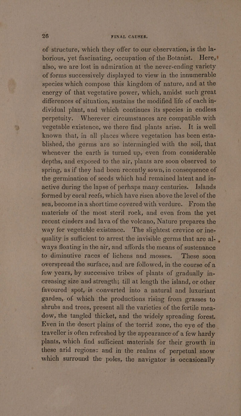 of structure, which they offer to our observation, is the la- also, we are lost in admiration at the never-ending variety of forms successively displayed to view in the innumerable species which compose this kingdom of nature, and at the energy of that vegetative power, which, amidst such great differences of situation, sustains the modified life of each in- dividual plant, and which continues its species in endless perpetuity. Wherever circumstances are compatible with vegetable existence, we there find plants arise. It is well known that, in all places where vegetation has been esta- blished, the germs are so intermingled with the soil, that whenever the earth is turned up, even from considerable depths, and expoged to the air, plants are soon observed to spring, as if they had been recently sown, in consequence of the germination of seeds which had remained latent and in- active during the lapse of perhaps many centuries. Islands formed by coral reefs, which have risen above the level of the sea, become in a short time covered with verdure. From the materials of the most steril rock, and even from the yet recent cinders and lava of the volcano, Nature prepares the way for vegetable existence. The slightest crevice or ine- - quality is sufficient to arrest the invisible germs that are al- ways floating in the air, and affords the means of sustenance to diminutive races of lichens and mosses. These soon overspread the surface, and are followed, in the course of a few years, by successive tribes of plants of gradually in- creasing size and strength; till at length the island, or other favoured spot, is converted into a natural and luxuriant garden, of which the productions rising from grasses to shrubs and trees, present all the varieties of the fertile mea- dow, the tangled thicket, and the widely spreading forest. . traveller is often refreshed by the appearance of a few hardy plants, which find sufficient materials for their growth in these arid regions: and’ in the realms of perpetual snow which surround the poles, the navigator is occasionally