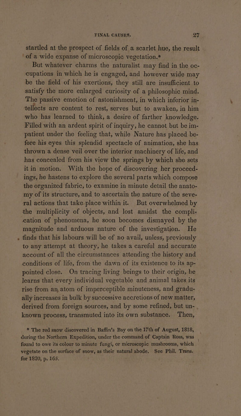 &gt; startled at the prospect of fields of a scarlet hue, the result of a wide expanse of microscopic vegetation.* But whatever charms the naturalist may find in the oc- cupations in which he is engaged, and however wide may be the field of his exertions, they still are insufficient to satisfy the more enlarged curiosity of a philosophic mind. The passive emotion of astonishment, in which inferior in- tellects are content to rest, serves but to awaken, in him who has learned to think, a desire of farther knowledge. Filled with an ardent spirit of inquiry, he cannot but be im- patient under the feeling that, while Nature has placed be- fore his eyes this splendid spectacle of animation, she has thrown a dense veil over the interior machinery of life, and has concealed from his view the springs by which she sets itin motion. With the hope of discovering her proceed- ings, he hastens to explore the several parts which compose the organized fabric, to examine in minute detail the anato- my of its structure, and to ascertain the nature of the seve- ral actions that take place within it. But overwhelmed by the multiplicity of objects, and lost amidst the compli- cation of phenomena, he scon becomes dismayed by the magnitude and arduous nature of the investigation. He finds that his labours will be of no avail, unless, previously to any attempt at theory, he takes a careful and accurate account of all the circumstances attending the history and conditions of life, from the dawn of its existence to its ap- pointed close. On tracing living beings to their origin, he learns that every individual vegetable and animal takes its rise from an, atom of imperceptible minuteness, and gradu- ally increases in bulk by successive accretions of new matter, derived from foreign sources, and by some refined, but un- known process, transmuted into its own substance. ‘Then, * The red snow discovered in Baffin’s Bay on the 17th of August, 1818, during the Northern Expedition, under the command of Captain Ross, was found to owe its colour to minute fungi, or microscopic mushrooms, which vegetate on the surface of snow, as their natural abode, See Phil. Trans. for 1820, p. 165.