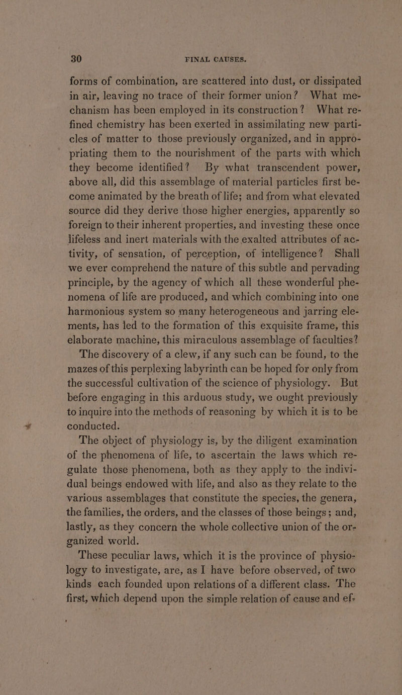 forms of combination, are scattered into dust, or dissipated in air, leaving no trace of their former union? What me- chanism has been employed in its construction? What re- fined chemistry has been exerted in assimilating new parti- cles of matter to those previously organized, and in appro- priating them to the nourishment of the parts with which they become identified? By what transcendent power, above all, did this assemblage of material particles first be- come animated by the breath of life; and from what elevated source did they derive those higher energies, apparently so foreign to their inherent properties, and investing these once lifeless and inert materials with the exalted attributes of ac- tivity, of sensation, of perception, of intelligence? Shall we ever comprehend the nature of this subtle and pervading principle, by the agency of which all these wonderful phe- nomena of life are produced, and which combining into one harmonious system so many heterogeneous and jarring ele- ments, has led to the formation of this exquisite frame, this elaborate machine, this miraculous assemblage of faculties? The discovery of a clew, if any such can be found, to the mazes of this perplexing labyrinth can be hoped for only from the successful cultivation of the science of physiology. But before engaging in this arduous study, we ought previously to inquire into the methods of reasoning by which it is to be conducted. : The object of physiology is, by the diligent examination of the phenomena of life, to ascertain the laws which re- gulate those phenomena, both as they apply to the indivi- dual beings endowed with life, and also as they relate to the various assemblages that constitute the species, the genera, the families, the orders, and the classes of those beings; and, lastly, as they concern the whole collective union of the or- ganized world. These peculiar laws, which it is the province of physio- logy to investigate, are, as I have before observed, of two kinds each founded upon relations of a different class. The first, which depend upon the simple relation of cause and ef-