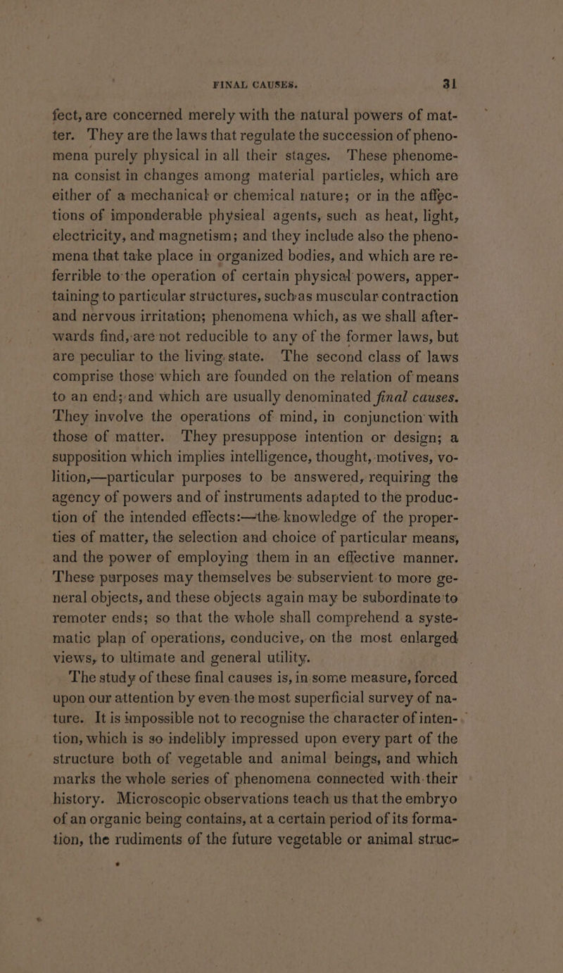 fect, are concerned merely with the natural powers of mat- ter. They are the laws that regulate the succession of pheno- mena purely physical in all their stages. These phenome- na consist in changes among material particles, which are either of a mechanical er chemical nature; or in the affec- tions of imponderable physieal agents, such as heat, light, electricity, and magnetism; and they include also the pheno- mena that take place in organized bodies, and which are re- ferrible tothe operation of certain physical powers, apper- taining to particular structures, suchas muscular contraction and nervous irritation; phenomena which, as we shall after- wards find, are not reducible to any of the former laws, but are peculiar to the living. state. The second class of laws comprise those which are founded on the relation of means to an end;and which are usually denominated final causes. They involve the operations of mind, in conjunction with those of matter. They presuppose intention or design; a supposition which implies intelligence, thought, motives, vo- lition,—particular purposes to be answered, requiring the agency of powers and of instruments adapted to the produc- tion of the intended effects:—the. knowledge of the proper- ties of matter, the selection and choice of particular means, and the power of employing them in an effective manner. These purposes may themselves be subservient:to more ge- neral objects, and these objects again may be subordinate'to remoter ends; so that the whole shall comprehend a syste- matic plan of operations, conducive, on the most enlarged views, to ultimate and general utility. The study of these final causes is, in some measure, forced upon our attention by even-the most superficial survey of na- ture. It is impossible not to recognise the character of inten-— tion, which is so indelibly impressed upon every part of the structure both of vegetable and animal beings, and which marks the whole series of phenomena connected with their history. Microscopic observations teach us that the embryo of an organic being contains, at a certain period of its forma- tion, the rudiments of the future vegetable or animal struc-