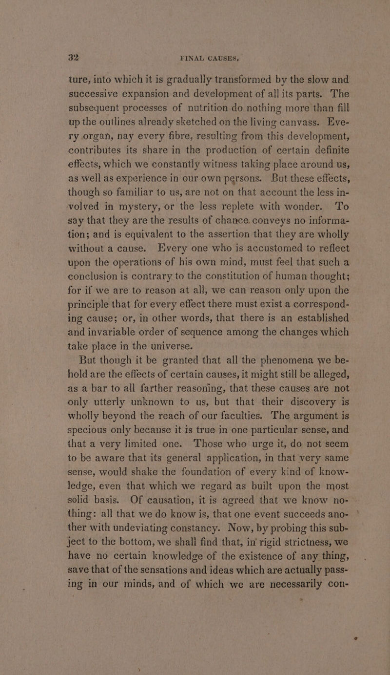 ture, into which it is gradually transformed by the slow and successive expansion and development of all its parts. The subsequent processes of nutrition do nothing more than fill up the outlines already sketched on the living canvass. Eve- ry organ, nay every fibre, resulting from this development, contributes its share in the production of certain definite effects, which we constantly witness taking place around us, as well as experience in our own persons. But these effects, though so familiar to us, are not on that account the less in- volved in mystery, or the less replete with wonder. To say that they are the results of chance. conveys no informa- tion; and is equivalent to the assertion that they are wholly without a cause. Every one who is accustomed to reflect upon the operations of his own mind, must feel that such a conclusion is contrary to the constitution of human thought; for if we are to reason at all, we can reason only upon the principle that for every effect there must exist a correspond- ing cause; or, in other words, that there is an established and invariable order of sequence among the changes which take place in the universe. But though it be granted that all the phenomena we be- hold are the effects of certain causes, it might still be alleged, as a bar to all farther reasoning, that these causes are not only utterly unknown to us, but that their discovery is wholly beyond the reach of our faculties. The argument is specious only because it is true in one particular sense, and that a very limited one. ‘Those who urge it, do not seem to be aware that its general application, in that very same sense, would shake the foundation of every kind of know- ledge, even that which we regard as built upon the most solid basis. Of causation, it is agreed that we know no- thing: all that we do know is, that one event succeeds ano- ther with undeviating constancy. Now, by probing this sub- ject to the bottom, we shali find that, in’ rigid strictness, we have no certain knowledge of the existence of any thing, save that of the sensations and ideas which are actually pass- ing in our minds, and of which we are necessarily con- »
