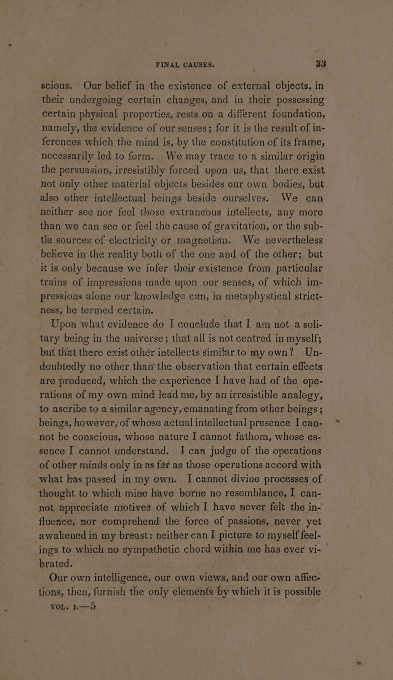 ‘ FINAL CAUSES, 33 ' scious. Our belief in the existence of external objects, in their undergoing certain changes, and in their possessing certain physical properties, rests on a different foundation, namely, the evidence of our senses; for it is the result of in- ferences which the mind is, by the constitution of its frame, necessarily led to form. We may trace to a similar origin the persuasion, irresistibly foreed upon us, that there exist not only other material objects besides our own bodies, but also other intellectual beings beside ourselves. We can neither see nor feel those extraneous intellects, any more than we ¢an see or feel the cause of gravitation, or the sub- tle sources of electricity or magnetism. We nevertheless beheve inthe reality both of thé one and of the other; but it is only because we infer their existence from particular trains of impressions made upon our senses, of which im- pressions alone our knowledge can, in metaphystical strict- ness, be termed certain. Upon what evidence do I conclude that Iam not a soli- tary being in the universe; that all is not centred in myself; but that there exist othér intellects simitar to my own? Un- doubtedly no other than‘ the observation that certain effects are produced, which the experience I have had of the ope- rations of my own mind lead me; by an irresistible analogy, to ascribe to a similar agency, emanating from other beings ; beings, however, of whose actual intellectual presence I can- not be conscious, whose nature I cannot fathom, whose es- sence I cannot understand. |! can judge of the operations of other minds only in as fa¥ as those operations accord with what has passed in my own. I cannot divine processes of thought to which mine have borne no resemblance, I can- not appreciate motives of which I have never felt the in- fluence, nor comprehend: the force of passions, never yet awakened in my breast: neither can I picture to myself feel- ings to which no sympathetic chord within me has ever vi- brated. : Our own intelligence, our own views, and our own affec- tions, then, furnish the only elements by which it is possible VOL. h——3