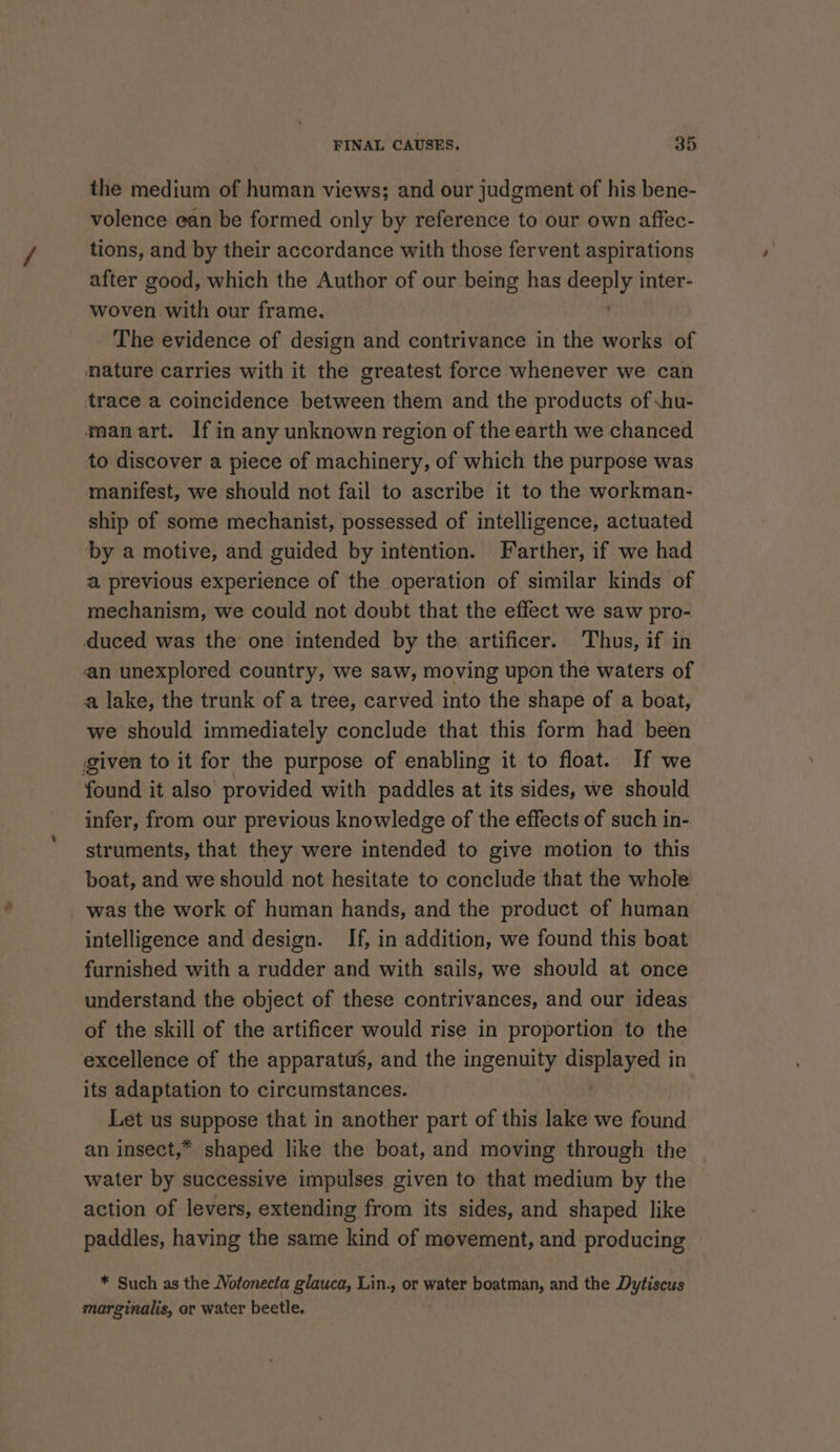 the medium of human views; and our judgment of his bene- volence ean be formed only by reference to our own affec- tions, and by their accordance with those fervent aspirations after good, which the Author of our being has seit inter- woven with our frame. The evidence of design and contrivance in the works of nature carries with it the greatest force whenever we can trace a coincidence between them and the products of .hu- manart. If in any unknown region of the earth we chanced to discover a piece of machinery, of which the purpose was manifest, we should not fail to ascribe it to the workman- ship of some mechanist, possessed of intelligence, actuated by a motive, and guided by intention. Farther, if we had a previous experience of the operation of similar kinds of mechanism, we could not doubt that the effect we saw pro- duced was the one intended by the artificer. Thus, if in an unexplored country, we saw, moving upon the waters of a lake, the trunk of a tree, carved into the shape of a boat, we should immediately conclude that this form had been given to it for the purpose of enabling it to float. If we found it also provided with paddles at its sides, we should infer, from our previous knowledge of the effects of such in- struments, that they were intended to give motion to this boat, and we should not hesitate to conclude that the whole was the work of human hands, and the product of human intelligence and design. If, in addition, we found this boat furnished with a rudder and with sails, we should at once understand the object of these contrivances, and our ideas of the skill of the artificer would rise in proportion to the excellence of the apparatus, and the ingenuity displayed in its adaptation to circumstances. Let us suppose that in another part of this lake we found an insect,* shaped like the boat, and moving through the water by successive impulses given to that medium by the action of levers, extending from its sides, and shaped like paddles, having the same kind of movement, and producing * Such as the Wotonecta glauca, Lin., or water boatman, and the Dytiscus marginalis, or water beetle.