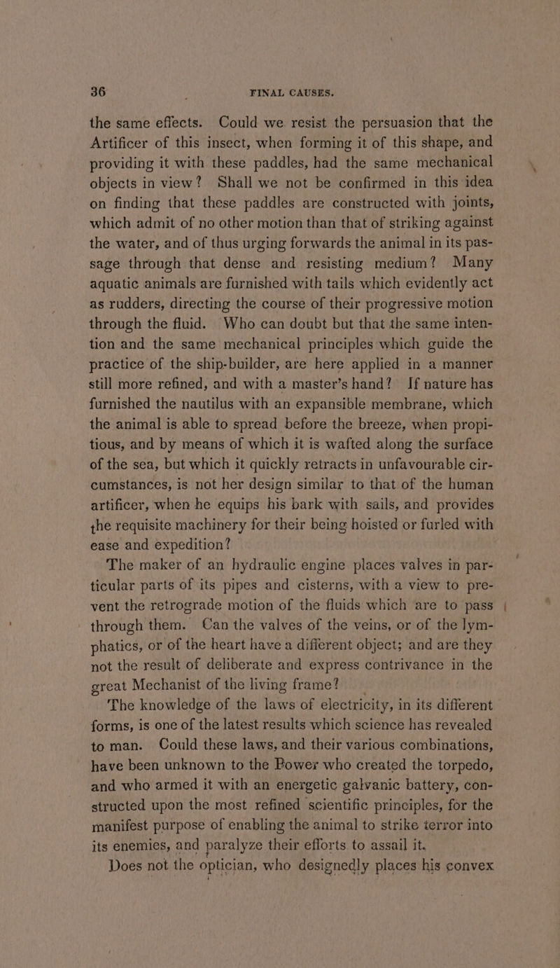 the same effects. Could we. resist the persuasion that the Artificer of this insect, when forming it of this shape, and providing it with these paddles, had the same mechanical objects in view? Shall we not be confirmed in this idea on finding that these paddles are constructed with joits, which admit of no other motion than that of striking against the water, and of thus urging forwards the animal in its pas- sage through that dense and resisting medium? Many aquatic animals are furnished with tails which evidently act as rudders, directing the course of their progressive motion through the fluid. Who can doubt but that the same inten- tion and the same mechanical principles which guide the practice of the ship-builder, are here applied in a manner still more refined, and with a master’s hand? If nature has furnished the nautilus with an expansible membrane, which the animal is able to spread before the breeze, when propi- tious, and by means of which it is wafted along the surface of the sea, but which it quickly retracts in unfavourable cir- cumstances, is not her design similar to that of the human artificer, when he equips his bark with sails, and provides the requisite machinery for their being hoisted or furled with ease and expedition?» The maker of an hydraulic engine places valves in par- ticular parts of its pipes and cisterns, with a view to pre- vent the retrograde motion of the fluids which are to pass - through them. Can the valves of the veins, or of the lym- phatics, or of the heart have a different object; and are they not the result of deliberate and express contrivance in the great Mechanist of the living frame? The knowledge of the laws of electricity, i in its different forms, is one of the latest results which science has revealed to man. Could these laws, and their various combinations, have been unknown to the Power who created the torpedo, and who armed it with an energetic galvanic battery, con- structed upon the most refined scientific principles, for the manifest purpose of enabling the animal to strike terror into its enemies, and paralyze their efforts to assail it. | Does not the optician, who designedly places his convex