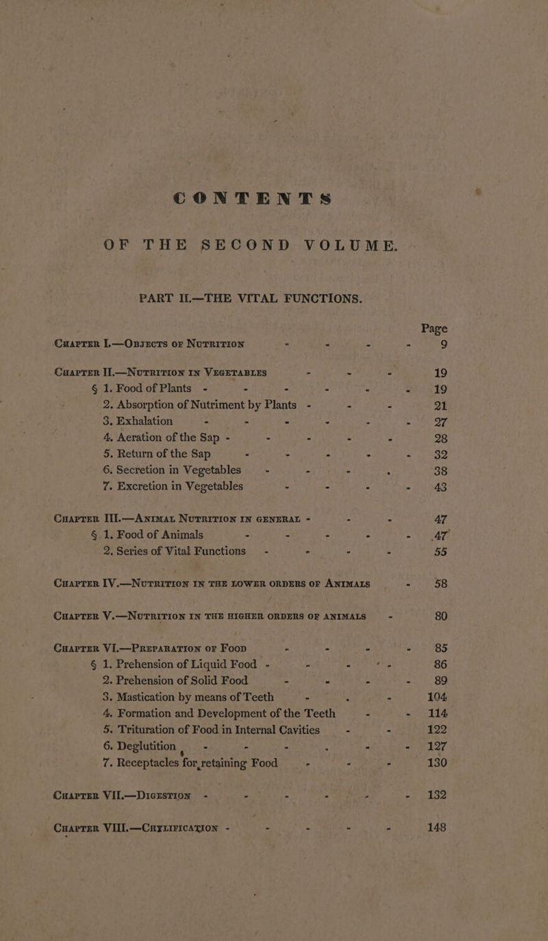 CONTENTS OF THE SECOND VOLUME. PART IL—THE VITAL FUNCTIONS. Page CuarTer I.—Onsects or Nutrition - « ‘i m 9 CaarTer I].—NutTRition IN VEGETABLES : ~ - 19 § 1. Food of Plants - - - . . 3 19 2. Absorption of Nutriment by Plants - - . 21 3. Exhalation - - . ° &lt; . 97 4, Aeration of the Sap - - - - . 28 5. Return of the Sap - - . . hye abe 6. Secretion in Vegetables —- - - . 38 7. Excretion in Vegetables : - - - 43 Cuarrer If]l.—Animat NUTRITION IN GENERAL &lt; - - 47 § 1. Food of Animals - - : - - AT 2. Series of Vital Functions - - - = 55 Carter [V.—NuTRITION IN THE LOWER ORDERS OF ANIMALS “ 58 CHAPTER V.—NotTRirTion IN THE HIGHER ORDERS OF ANIMALS - 80 CuarTer Vi.—PREPARATION OF Foop - - - - 85 § 1. Prehension of Liquid Food - - - Ps 86 2. Prehension of Solid Food = « 4 - 89 3. Mastication by means of Teeth - : - 104 4, Formation and Development of the Teeth . - 114 5. Trituration of Food in Internal Cavities . - 1 eR. 6. Deglutition By sz - - , - - 127 7. Receptacles for,retaining Food - - : 130 CuarTeR VII.—DIGESTION - . - - y Pe YP CHAPTER VIII.—Cayxiricagion - - - - - 148