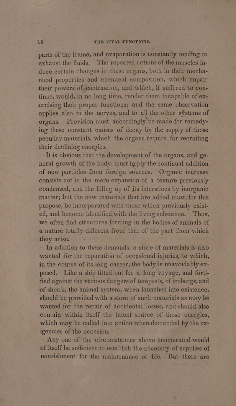 parts of the frame, and evaporation is constantly tending to exhaust the fluids. ‘The repeated actions of the muscles in- duce certain changes in these organs, both in their mecha- nical properties and chemical composition, which impair their powers of,contraction, and which, if suffered to con- tinue, would, in no long time, render them incapable of ex- ercising their proper functions; and the same observation applies also to the nerves, and to all the other s¥stems of organs. Provision must accordingly be made for remedy- ing these constant causes of decay by the supply of. those peculiar materials, which the organs require for recruiting their declining energies. It is obvious that the development of the organs, and ge- neral growth of the body, must imply the continual addition of new particles from foreign sources. Organic increase consists not in the mere expansion of a texture previously condensed, and the filling up of jts interstices by inorganic matter; but the new materials that are added must, for this purpose, be incorporated with those which previously exist- ed, and become identified with the living substance. ‘Thus, we often find structures forming in the bodies of animals of a nature totally different from that of the part from which they arise. In addition to these demands, a store of materials is also wanted for the reparation of occasional injuries, to which, in the course of its long career, the body is unavoidably ex- posed. Like a ship fitted out for a long voyage, and forti- fied against the various dangers of tempests, of icebergs, and of shoals, the animal system, when launched into existence,. should be provided with a store of such materials as may be wanted for the repair of accidental losses, and should also contain within itself the latent source of those energies, which may be called into action when demanded by the ex- igencies of the occasion. Any one of the circumstances above enumerated would of itself be sufficient to establish the necessity of supplies of nourishment for the maintenance of life. But there are