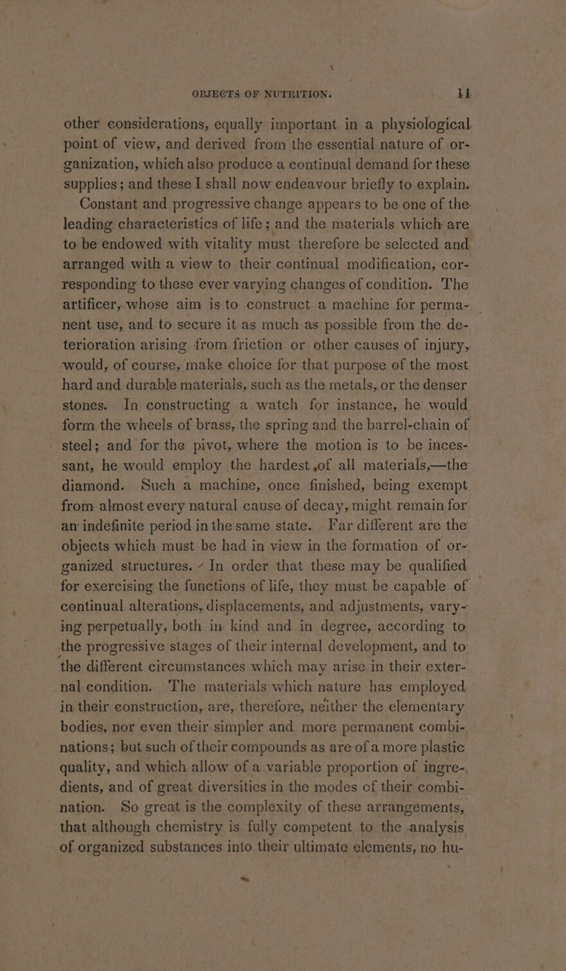 \ OBJECTS OF NUTRITION. 1b} other considerations, equally important in a physiological. point of view, and derived from the essential nature of or- ganization, which also produce a continual demand for these: supplies; and these I shall now endeavour briefly to explain. Constant and progressive change appears to be one of the leading characteristics of life; and the materials which are to be endowed with vitality must therefore be selected and arranged with a view to their continual modification, cor- responding to these ever varying changes of condition. The artificer, whose aim is to construct a machine for perma- | nent use, and to secure it as much as possible from the de- terioration arising from friction or other causes of injury, would, of course, make choice for that purpose of the most hard and durable materials, such as the metals,.or the denser stones. In constructing a watch for instance, he would form the wheels of brass, the spring and the barrel-chain of - steel; and for the pivot, where the motion is to be inces- sant, he would employ the hardest ,of all materials,—the diamond. Such a machine, once finished, being exempt from almost every natural cause of decay, might remain for an indefinite period inthesame state. Tar different are the objects which must be had in view in the formation of or- ganized structures. ~ In order that these may be qualified _ for exercising the functions of life, they must be capable of — continual alterations, displacements, and adjustments, vary- ing perpetually, both in kind and in degree, according to the progressive stages of their internal development, and to ‘the different circumstances which may arise in their exter- nal condition. ‘The materials which nature has employed in their construction, are, therefore, neither the elementary bodies, nor even their simpler and more permanent combi- nations; but such of their compounds as are of a more plastic quality, and which allow of a variable proportion of ingre~, dients, and of great diversities in the modes of their combi- nation. So great is the complexity of these arrangements, that although chemistry is fully competent to the analysis _ of organized substances into their ultimate elements, no hu- &amp;