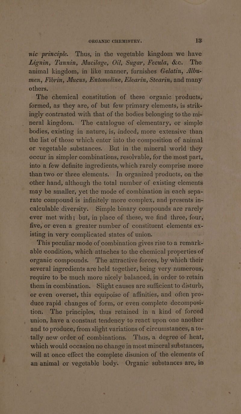nic principle. ‘Thus, in the vegetable kingdom we have Lignin, Tannin, Mucilage, Oil, Sugar, Fecula, &amp;c. The animal kingdom, in like manner, furnishes Gelatin, Albu- men, Fibrin, Mucus, Entomoline, Elearin, Stearin, and many others. ' The chemical constitution of these organic. products, formed, as they are, of but few primary elements, is strik- ingly contrasted with that of the bodies belonging to the mi- neral kingdom. The catalogue of elementary, or simple bodies, existing in nature, is, indeed, more extensive than the list of those which enter into the composition of animal or vegetable substances. But in the mineral world they occur in simpler combinations, resolvable, for the most part, into a few definite ingredients, which rarely comprise more than two or three elements. In organized products, on the other hand, although the total number of existing elements may be smaller, yet the mode of combination in each sepa- rate compound is infinitely more complex, and presents in- calculable diversity. Simple binary compounds are rarely ever met with; but, in place of these, we find three, four, five, or even a greater number of constituent elements ex- isting in very complicated states of union. This peculiar mode of combination gives rise to a remark- able condition, which attaches to the chemical properties of organic compounds. ‘The attractive forces, by which their several ingredients are held together, being very numerous, require to be much more nicely balanced, in order to retain them in combination. Slight causes are sufficient to disturb, or even overset, this equipoise of aflinities, and often pro- duce rapid changes of form, or even complete decomposi- tion. The principles, thus retained in a kind of forced union, have a constant tendency to react upon one another and to produce, from slight variations of circumstances, a to- tally new order of combinations. ‘Thus, a degree of heat, which would occasion no change in most mineral substances, will at once effect the complete disunion of the elements of an animal or vegetable body. Organic substances are, ip