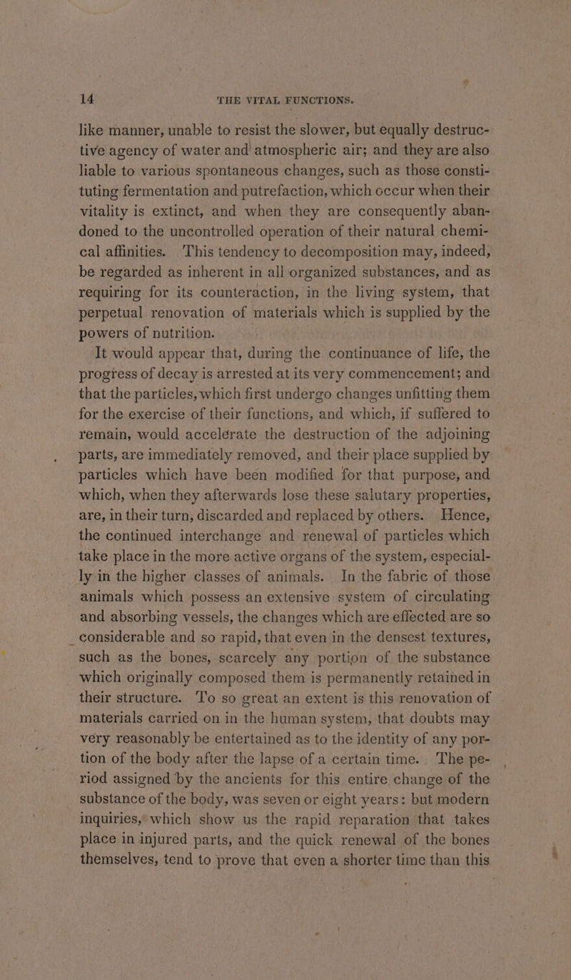 like manner, unable to resist the slower, but equally destruc- tive agency of water and atmospheric air; and they are also liable to various spontaneous changes, such as those consti- tuting fermentation and putrefaction, which occur when their vitality is extinct, and when they are consequently aban- doned to the uncontrolled operation of their natural chemi- cal affinities. ‘This tendency to decomposition may, indeed, be regarded as inherent in all organized substances, and as requiring for its counteraction, in the living system, that perpetual renovation of materials which is supplied by the powers of nutrition. It would appear that, during the continuance of life, the progress of decay is arrested at its very commencement; and that the particles, which first undergo changes unfitting them for the exercise of their functions, and which, if suffered to remain, would accelerate the destruction of the adjoining parts, are immediately removed, and their place supplied by particles which have been modified for that purpose, and which, when they afterwards lose these salutary properties, are, in their turn, discarded and replaced by others.. Hence, the continued interchange and renewal of particles which take place in the more active organs of the system, especial- ly in the higher classes of animals. In the fabric of those - animals which possess an extensive system of circulating and absorbing vessels, the changes which are effected are so _ considerable and so rapid, that even in the densest textures, such as the bones, scarcely any portion of the substance _ which originally composed them is permanently retained in their structure. To so great an extent is this renovation of materials carried on in the human system, that doubts may very reasonably be entertained as to the identity of any por- tion of the body after the lapse of a certain time. The pe- riod assigned by the ancients for this entire change of the substance of the body, was seven or eight years: but modern inquiries,’ which show us the rapid reparation that takes place in injured parts, and the quick renewal of the bones themselves, tend to prove that even a shorter time than this