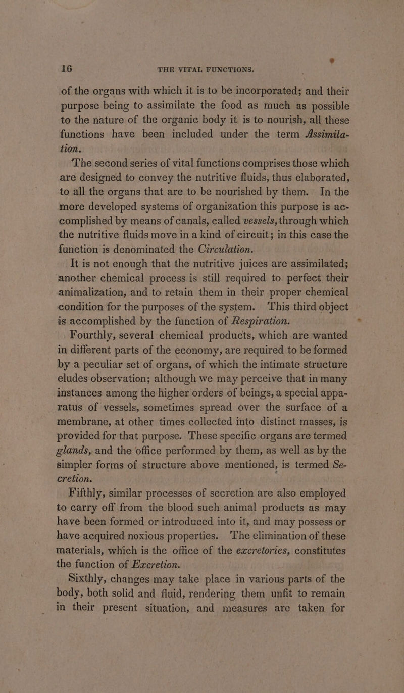 of the organs with which it is to be incorporated; and their purpose being to assimilate the food as much as possible to the nature of the organic body it is to nourish, all these functions have been included under the term Assimila- tion. ‘The second series of vital functions comprises those which are designed to convey the nutritive fluids, thus elaborated, to all the organs that are to be nourished by them. In the more developed systems of organization this purpose is ac- complished by means of canals, called vessels, through which the nutritive fluids move in a kind of circuit; in this case the function is denominated the Circulation. It is not enough that the nutritive juices are assimilated; another chemical process is still required to perfect their animalization, and to retain them in their proper chemical condition for the purposes of the system. ‘This third object is accomplished by the function of Respiration. Fourthly, several chemical products, which are wanted in different parts of the economy, are required to be formed. by a peculiar set of organs, of which the intimate structure eludes observation; although we may perceive that in many instances among the higher orders of beings, a special appa- ratus of vessels, sometimes spread over the surface of a membrane, at other times collected into distinct masses, is provided for that purpose. These specific organs are termed glands, and the office performed by them, as well as by the simpler forms of structure above mentioned, is termed Se- cretion. Fifthly, similar processes of secretion are also employed to carry off from the blood such animal products as may have been formed or introduced into it, and may possess or have acquired noxious properties. The elimination of these materials, which is the office of the excretories, constitutes the function of Excretion. i Sixthly, changes may take place in various parts of the body, both solid and fluid, rendering them unfit to remain ~ in their present situation, and measures are taken for