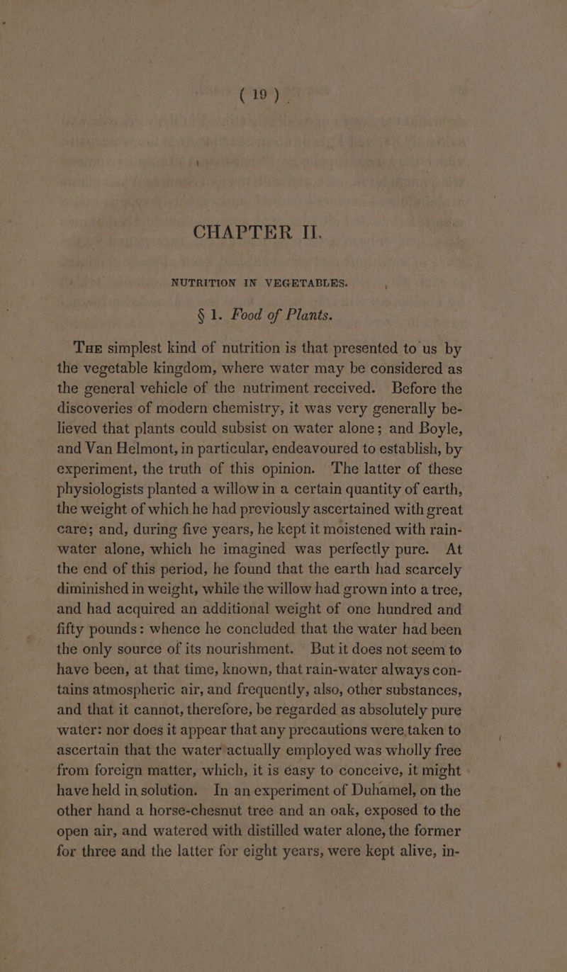 CHAPTER II. NUTRITION IN VEGETABLES. § 1. Food of Plants. Tae simplest kind of nutrition is that presented to us by the vegetable kingdom, where water may be considered as the general vehicle of the nutriment received. Before the discoveries of modern chemistry, it was very generally be- lieved that plants could subsist on water alone; and Boyle, and Van Helmont, in particular, endeavoured to establish, by experiment, the truth of this opinion. The latter of these physiologists planted a willow in a certain quantity of earth, the weight of which he had previously ascertained with great care; and, during five years, he kept it moistened with rain- water alone, which he imagined was perfectly pure. At the end of this period, he found that the earth had scarcely diminished in weight, while the willow had grown into a tree, and had acquired an additional weight of one hundred and fifty pounds: whence he concluded that the water had been the only source of its nourishment. But it does not seem to have been, at that time, known, that rain-water always con- tains atmospheric air, and frequently, also, other substances, and that it cannot, therefore, be regarded as absolutely pure water: nor does it appear that any precautions were. taken to ascertain that the water actually employed was wholly free from foreign matter, which, it is easy to conceive, it might have held insolution. In an experiment of Duhamel, on the other hand a horse-chesnut tree and an oak, exposed to the open air, and watered with distilled water alone, the former for three and the latter for eight years, were kept alive, in-